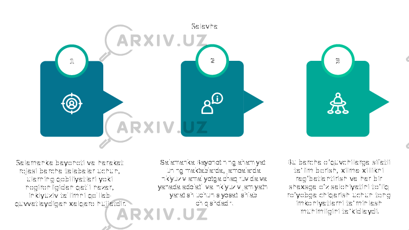 Salavha Salamanka bayonoti va harakat rejasi barcha talabalar uchun, ularning qobiliyatlari yoki nogironligidan qat&#39;i nazar, inklyuziv ta&#39;limni qo&#39;llab- quvvatlaydigan xalqaro hujjatdir. 1 Bu barcha o‘quvchilarga sifatli ta’lim berish, xilma-xillikni rag‘batlantirish va har bir shaxsga o‘z salohiyatini to‘liq ro‘yobga chiqarish uchun teng imkoniyatlarni ta’minlash muhimligini ta’kidlaydi. 3 Salamanka Bayonotining ahamiyati uning maktablarda, jamoalarda inklyuziv amaliyotga chaqiruvida va yanada adolatli va inklyuziv jamiyatni yaratish uchun siyosat ishlab chiqishdadir. 2 