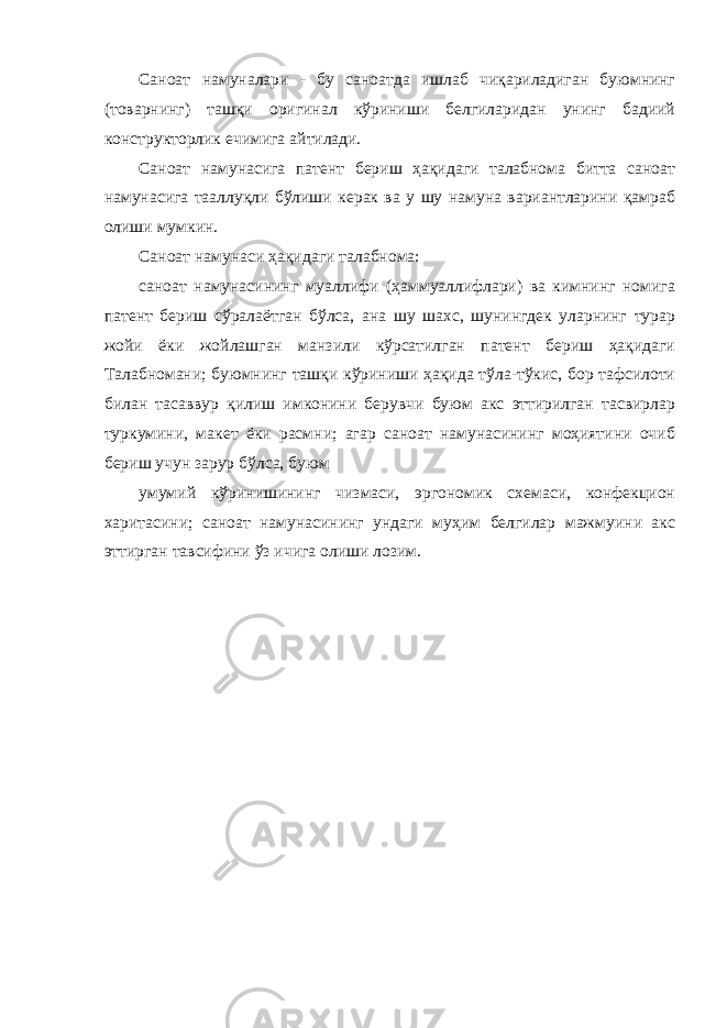 Саноат намуналари - бу саноатда ишлаб чиқариладиган буюмнинг (товарнинг) ташқи оригинал кўриниши белгиларидан унинг бадиий конструкторлик ечимига айтилади. Саноат намунасига патент бериш ҳақидаги талабнома битта саноат намунасига тааллуқли бўлиши керак ва у шу намуна вариантларини қамраб олиши мумкин. Саноат намунаси ҳақидаги талабнома: саноат намунасининг муаллифи (ҳаммуаллифлари) ва кимнинг номига патент бериш сўралаётган бўлса, ана шу шахс, шунингдек уларнинг турар жойи ёки жойлашган манзили кўрсатилган патент бериш ҳақидаги Талабномани; буюмнинг ташқи кўриниши ҳақида тўла-тўкис, бор тафсилоти билан тасаввур қилиш имконини берувчи буюм акс эттирилган тасвирлар туркумини, макет ёки расмни; агар саноат намунасининг моҳиятини очиб бериш учун зарур бўлса, буюм умумий кўринишининг чизмаси, эргономик схемаси, конфекцион харитасини; саноат намунасининг ундаги муҳим белгилар мажмуини акс эттирган тавсифини ўз ичига олиши лозим. 