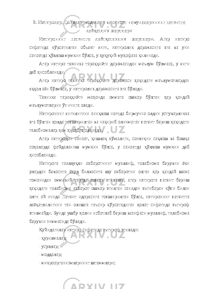 2. Ихтиролар, фойдали моделлар ва саноат намуналарининг патентга лаёқатлик шартлари Ихтиронинг патентга лаётқатлилик шартлари. Агар ихтиро сифатида кўрсатилган объект янги, ихтиролик даражасига эга ва уни саноатда қўллаш мумкин бўлса, у ҳуқуқий муҳофаза қилинади. Агар ихтиро техника тараққиёти даражасидан маълум бўлмаса, у янги деб ҳисобланади. Агар ихтиро техника тараққиёти даражаси ҳақидаги маълумотлардан яққол аён бўлмаса, у ихтиролик даражасига эга бўлади. Техника тараққиёти жаҳонда оммага ошкор бўлган ҳар қандай маълумотларни ўз ичига олади. Ихтиронинг янгилигини аниқлаш чоғида бирмунча олдин устуворликка эга бўлган ҳолда топширилган ва чақириб олинмаган патент бериш ҳақидаги талабномалар ҳам ҳисобга олинади. Агар ихтиродан саноат, қишлоқ хўжалиги, соғлиқни сақлаш ва бошқа соҳаларда фойдаланиш мумкин бўлса, у саноатда қўллаш мумкин деб ҳисобланади. Ихтирога тааллуқли ахборотнинг муаллиф, талабнома берувчи ёки улардан бевосита ёхуд билвосита шу ахборотни олган ҳар қандай шахс томонидан оммавий тарзда ошкор этилиши, агар ихтирога патент бериш ҳақидаги талабнома ахборот ошкор этилган санадан эътиборан кўпи билан олти ой ичида Патент идорасига топширилган бўлса, ихтиронинг патентга лаёқатлилигини тан олишга таъсир кўрсатадиган ҳолат сифатида эътироф этилмайди. Бунда ушбу ҳолни исботлаб бериш вазифаси муаллиф, талабнома берувчи зиммасида бўлади. Қуйидагилар ихтиро сифатида эътироф этилади: - қурилмалар; - усуллар; - моддалар; - микроорганизмларнинг штаммлари; 