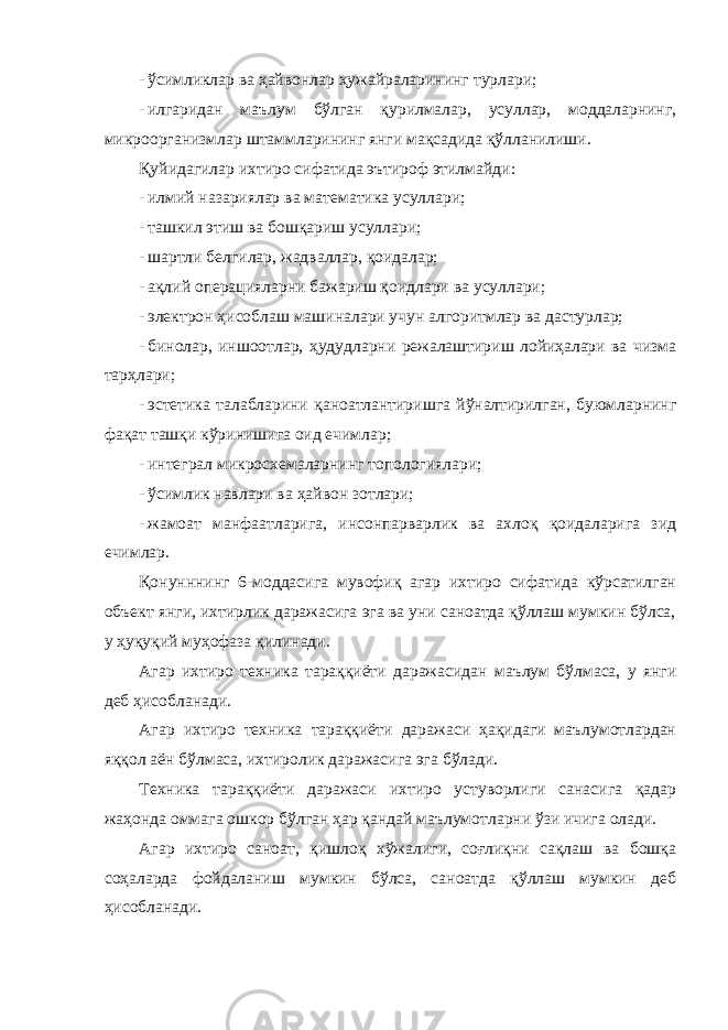 - ўсимликлар ва ҳайвонлар ҳужайраларининг турлари; - илгаридан маълум бўлган қурилмалар, усуллар, моддаларнинг, микроорганизмлар штаммларининг янги мақсадида қўлланилиши. Қуйидагилар ихтиро сифатида эътироф этилмайди: - илмий назариялар ва математика усуллари; - ташкил этиш ва бошқариш усуллари; - шартли белгилар, жадваллар, қоидалар; - ақлий операцияларни бажариш қоидлари ва усуллари; - электрон ҳисоблаш машиналари учун алгоритмлар ва дастурлар; - бинолар, иншоотлар, ҳудудларни режалаштириш лойиҳалари ва чизма тарҳлари; - эстетика талабларини қаноатлантиришга йўналтирилган, буюмларнинг фақат ташқи кўринишига оид ечимлар; - интеграл микросхемаларнинг топологиялари; - ўсимлик навлари ва ҳайвон зотлари; - жамоат манфаатларига, инсонпарварлик ва ахлоқ қоидаларига зид ечимлар. Қонунннинг 6-моддасига мувофиқ агар ихтиро сифатида кўрсатилган объект янги, ихтирлик даражасига эга ва уни саноатда қўллаш мумкин бўлса, у ҳуқуқий муҳофаза қилинади. Агар ихтиро техника тараққиёти даражасидан маълум бўлмаса, у янги деб ҳисобланади. Агар ихтиро техника тараққиёти даражаси ҳақидаги маълумотлардан яққол аён бўлмаса, ихтиролик даражасига эга бўлади. Техника тараққиёти даражаси ихтиро устуворлиги санасига қадар жаҳонда оммага ошкор бўлган ҳар қандай маълумотларни ўзи ичига олади. Агар ихтиро саноат, қишлоқ хўжалиги, соғлиқни сақлаш ва бошқа соҳаларда фойдаланиш мумкин бўлса, саноатда қўллаш мумкин деб ҳисобланади. 