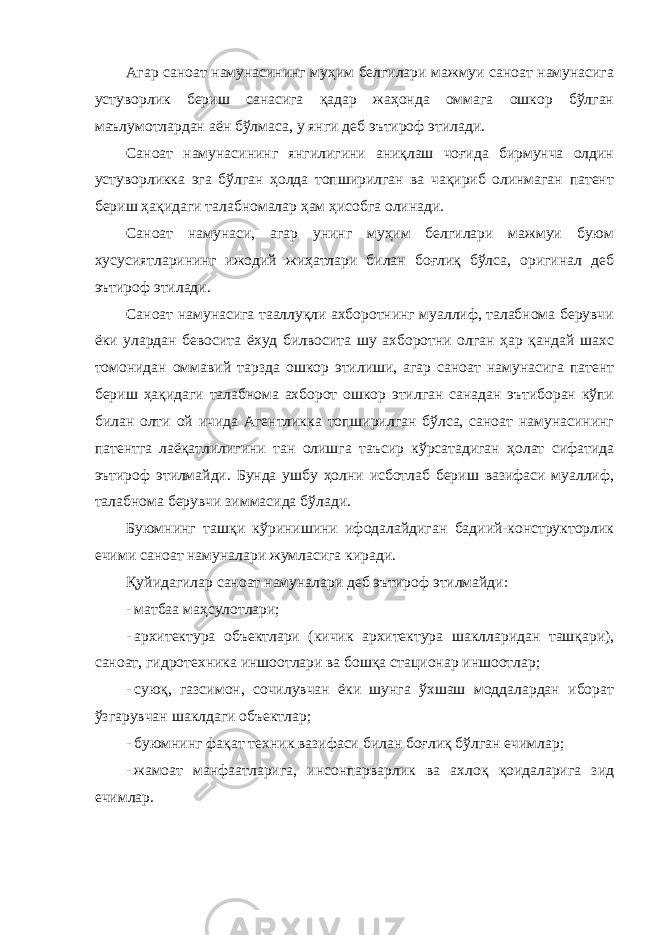 Агар саноат намунасининг муҳим белгилари мажмуи саноат намунасига устуворлик бериш санасига қадар жаҳонда оммага ошкор бўлган маълумотлардан аён бўлмаса, у янги деб эътироф этилади. Саноат намунасининг янгилигини аниқлаш чоғида бирмунча олдин устуворликка эга бўлган ҳолда топширилган ва чақириб олинмаган патент бериш ҳақидаги талабномалар ҳам ҳисобга олинади. Саноат намунаси, агар унинг муҳим белгилари мажмуи буюм хусусиятларининг ижодий жиҳатлари билан боғлиқ бўлса, оригинал деб эътироф этилади. Саноат намунасига тааллуқли ахборотнинг муаллиф, талабнома берувчи ёки улардан бевосита ёхуд билвосита шу ахборотни олган ҳар қандай шахс томонидан оммавий тарзда ошкор этилиши, агар саноат намунасига патент бериш ҳақидаги талабнома ахборот ошкор этилган санадан эътиборан кўпи билан олти ой ичида Агентликка топширилган бўлса, саноат намунасининг патентга лаёқатлилигини тан олишга таъсир кўрсатадиган ҳолат сифатида эътироф этилмайди. Бунда ушбу ҳолни исботлаб бериш вазифаси муаллиф, талабнома берувчи зиммасида бўлади. Буюмнинг ташқи кўринишини ифодалайдиган бадиий-конструкторлик ечими саноат намуналари жумласига киради. Қуйидагилар саноат намуналари деб эътироф этилмайди: - матбаа маҳсулотлари; - архитектура объектлари (кичик архитектура шаклларидан ташқари), саноат, гидротехника иншоотлари ва бошқа стационар иншоотлар; - суюқ, газсимон, сочилувчан ёки шунга ўхшаш моддалардан иборат ўзгарувчан шаклдаги объектлар; - буюмнинг фақат техник вазифаси билан боғлиқ бўлган ечимлар; - жамоат манфаатларига, инсонпарварлик ва ахлоқ қоидаларига зид ечимлар. 