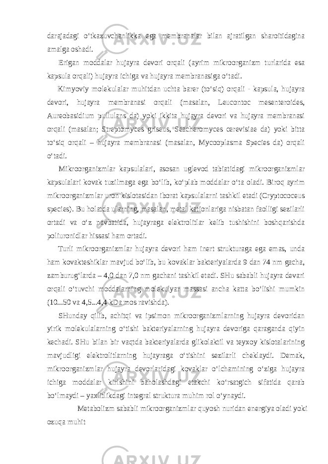 darajadagi o‘tkazuvchanlikka ega membranalar bilan ajratilgan sharoitidagina amalga oshadi. Erigan moddalar hujayra devori orqali (ayrim mikroorganizm turlarida esa kapsula orqali) hujayra ichiga va hujayra membranasiga o‘tadi. Kimyoviy molekulalar muhitdan uchta barer (to‘siq) orqali - kapsula, hujayra devori, hujayra membranasi orqali (masalan, Leucontoc mesenteroides, Aureobasidium pullulans da) yoki ikkita hujayra devori va hujayra membranasi orqali (masalan; Streptomyces griseus, Seacheromyces cerevisiae da) yoki bitta to‘siq orqali – hujayra membranasi (masalan, Mycooplasma Species da) orqali o‘tadi. Mikroorganizmlar kapsulalari, asosan uglevod tabiatidagi mikroorganizmlar kapsulalari kovak tuzilmaga ega bo‘lib, ko‘plab moddalar o‘ta oladi. Biroq ayrim mikroorganizmlar uron kislotasidan iborat kapsulalarni tashkil etadi (Cryptococeus species). Bu holatda ularning, masalan, metal kationlariga nisbatan faolligi sezilarli ortadi va o‘z navbatida, hujayraga elektrolitlar kelib tushishini boshqarishda poliuronidlar hissasi ham ortadi. Turli mikroorganizmlar hujayra devori ham inert strukturaga ega emas, unda ham kovakteshiklar mavjud bo‘lib, bu kovaklar bakteriyalarda 9 dan 74 nm gacha, zamburug‘larda – 4,0 dan 7,0 nm gachani tashkil etadi. SHu sababli hujayra devari orqali o‘tuvchi moddalarning molekulyar massasi ancha katta bo‘lishi mumkin (10...50 va 4,5...4,4 kDa mos ravishda). SHunday qilib, achitqi va ipsimon mikroorganizmlarning hujayra devoridan yirik molekulalarning o‘tishi bakteriyalarning hujayra devoriga qaraganda qiyin kechadi. SHu bilan bir vaqtda bakteriyalarda glikolaktil va teyxoy kislotalarining mavjudligi elektrolitlarning hujayraga o‘tishini sezilarli cheklaydi. Demak, mikroorganizmlar hujayra devorlaridagi kovaklar o‘lchamining o‘ziga hujayra ichiga moddalar kirishini baholashdagi etakchi ko‘rsatgich sifatida qarab bo‘lmaydi – yaxlitlikdagi integral struktura muhim rol o‘ynaydi. Metabolizm sababli mikroorganizmlar quyosh nuridan energiya oladi yoki ozuqa muhit 