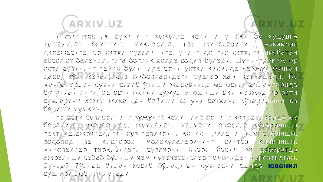 Инфильтрация сувининг вужудга келиши у ёки бу ҳудудга тушадиган ёғиннинг миқдорига, тоғ жинсларининг ғоваклик даражасига, ер сатҳи тузилишига, унинг денгиз сатҳига нисбатан абсолют баландлигига боғлиқ ҳолда содир бўлади. Шунингдек бу ер ости сувининг пайдо бўлишида ерни устки қисмида мавжуд бўлган дарё, кўл, канал, сув омборларидаги сувлар ҳам қатнашади. Бу манбалардан сувни сизиб ўтиши жараёнида ер ости қатламларида бутунлай янги, ер ости оқими вужудга келиши ёки мавжуд ер ости сувларини хажм жиҳатдан бойиши ва уни сатҳини кўтарилиши юз бериши мумкин. Ер ости сувларининг вужудга келишида ернинг қатламларида юз берадиган жараёнлар, жумладан: магмани юқорига кўтарилиши вақтида ажраладиган сув парларини конденцияланиши ва суюлиши, водород ва кислород молекулаларининг синтез қилиниши, минераллар таркибидаги сувларни юқори босим ва ҳароратда ажралиши сабаб бўлиши ҳам мутахассислар томонидан кўрсатилган. Бундай йўллар билан хосиб бўладиган сувларни фанда ювенил сувлари деб номланади. 