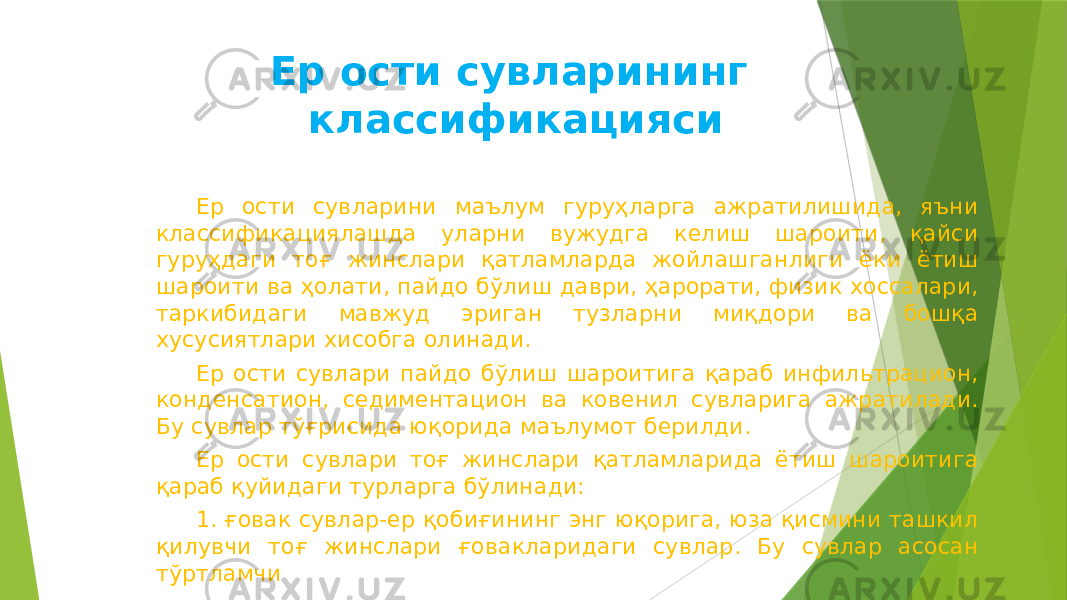 Ер ости сувларининг классификацияси Ер ости сувларини маълум гуруҳларга ажратилишида, яъни классификациялашда уларни вужудга келиш шароити, қайси гуруҳдаги тоғ жинслари қатламларда жойлашганлиги ёки ётиш шароити ва ҳолати, пайдо бўлиш даври, ҳарорати, физик хоссалари, таркибидаги мавжуд эриган тузларни миқдори ва бошқа хусусиятлари хисобга олинади. Ер ости сувлари пайдо бўлиш шароитига қараб инфильтрацион, конденсатион, седиментацион ва ковенил сувларига ажратилади. Бу сувлар тўғрисида юқорида маълумот берилди. Ер ости сувлари тоғ жинслари қатламларида ётиш шароитига қараб қуйидаги турларга бўлинади: 1. ғовак сувлар-ер қобиғининг энг юқорига, юза қисмини ташкил қилувчи тоғ жинслари ғовакларидаги сувлар. Бу сувлар асосан тўртламчи 