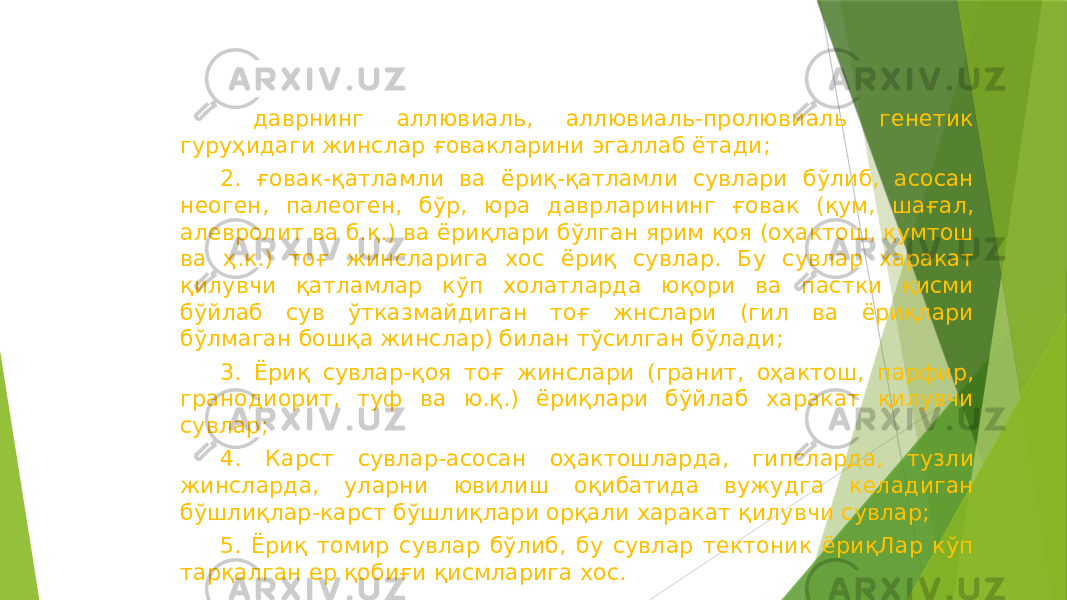  даврнинг аллювиаль, аллювиаль-пролювиаль генетик гуруҳидаги жинслар ғовакларини эгаллаб ётади; 2. ғовак-қатламли ва ёриқ-қатламли сувлари бўлиб, асосан неоген, палеоген, бўр, юра даврларининг ғовак (қум, шағал, алевролит ва б.қ.) ва ёриқлари бўлган ярим қоя (оҳактош, қумтош ва ҳ.к.) тоғ жинсларига хос ёриқ сувлар. Бу сувлар харакат қилувчи қатламлар кўп холатларда юқори ва пастки қисми бўйлаб сув ўтказмайдиган тоғ жнслари (гил ва ёриқлари бўлмаган бошқа жинслар) билан тўсилган бўлади; 3. Ёриқ сувлар-қоя тоғ жинслари (гранит, оҳактош, парфир, гранодиорит, туф ва ю.қ.) ёриқлари бўйлаб харакат қилувчи сувлар; 4. Карст сувлар-асосан оҳактошларда, гипсларда, тузли жинсларда, уларни ювилиш оқибатида вужудга келадиган бўшлиқлар-карст бўшлиқлари орқали харакат қилувчи сувлар; 5. Ёриқ томир сувлар бўлиб, бу сувлар тектоник ёриқЛар кўп тарқалган ер қобиғи қисмларига хос. 