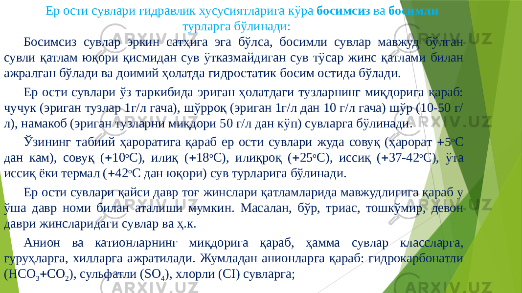 Ер ости сувлари гидравлик хусусиятларига кўра босимсиз ва босимли турларга бўлинади: Босимсиз сувлар эркин сатҳига эга бўлса, босимли сувлар мавжуд бўлган сувли қатлам юқори қисмидан сув ўтказмайдиган сув тўсар жинс қатлами билан ажралган бўлади ва доимий ҳолатда гидростатик босим остида бўлади. Ер ости сувлари ўз таркибида эриган ҳолатдаги тузларнинг миқдорига қараб: чучук (эриган тузлар 1г/л гача), шўрроқ (эриган 1г/л дан 10 г/л гача) шўр (10-50 г/ л), намакоб (эриган тузларни миқдори 50 г/л дан кўп) сувларга бўлинади. Ўзининг табиий ҳароратига қараб ер ости сувлари жуда совуқ (ҳарорат  5 о С дан кам), совуқ (  10 о С), илиқ (  18 о С), илиқроқ (  25 о С), иссиқ (  37-42 о С), ўта иссиқ ёки термал (  42 о С дан юқори) сув турларига бўлинади. Ер ости сувлари қайси давр тоғ жинслари қатламларида мавжудлигига қараб у ўша давр номи билан аталиши мумкин. Масалан, бўр, триас, тошкўмир, девон даври жинсларидаги сувлар ва ҳ.к. Анион ва катионларнинг миқдорига қараб, ҳамма сувлар классларга, гуруҳларга, хилларга ажратилади. Жумладан анионларга қараб: гидрокарбонатли (HCO 3  CO 2 ), сульфатли (SO 4 ), хлорли (CI) сувларга; 