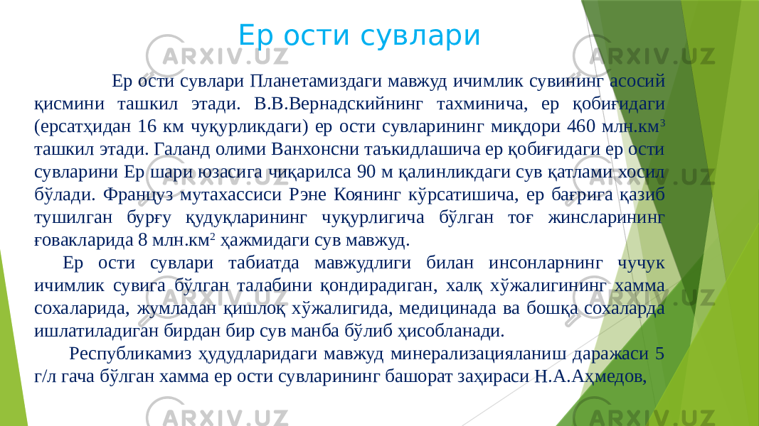 Ер ости сувлари Ер ости сувлари Планетамиздаги мавжуд ичимлик сувининг асосий қисмини ташкил этади. В.В.Вернадскийнинг тахминича, ер қобиғидаги (ерсатҳидан 16 км чуқурликдаги) ер ости сувларининг миқдори 460 млн.км 3 ташкил этади. Галанд олими Ванхонсни таъкидлашича ер қобиғидаги ер ости сувларини Ер шари юзасига чиқарилса 90 м қалинликдаги сув қатлами хосил бўлади. Француз мутахассиси Рэне Коянинг кўрсатишича, ер бағрига қазиб тушилган бурғу қудуқларининг чуқурлигича бўлган тоғ жинсларининг ғовакларида 8 млн.км 2 ҳажмидаги сув мавжуд. Ер ости сувлари табиатда мавжудлиги билан инсонларнинг чучук ичимлик сувига бўлган талабини қондирадиган, халқ хўжалигининг хамма сохаларида, жумладан қишлоқ хўжалигида, медицинада ва бошқа сохаларда ишлатиладиган бирдан бир сув манба бўлиб ҳисобланади. Республикамиз ҳудудларидаги мавжуд минерализацияланиш даражаси 5 г/л гача бўлган хамма ер ости сувларининг башорат заҳираси Н.А.Аҳмедов, 