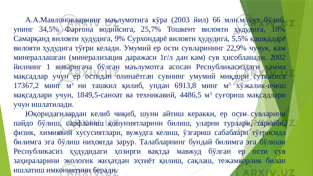 А.А.Мавлоновларнинг маълумотига кўра (2003 йил) 66 млн.м 3 /сут бўлиб, унинг 34,5% Фарғона водийсига, 25,7% Тошкент вилояти ҳудудига, 18% Самарқанд вилояти ҳудудига, 9% Сурхондарё вилояти ҳудудига, 5,5% қашқадарё вилояти ҳудудига тўғри келади. Умумий ер ости сувларининг 22,9% чучук, кам минераллашган (минерализация даражаси 1г/л дан кам) сув ҳисобланади. 2002 йилнинг 1 январигача бўлган маълумотга асосан Республикасиздаги ҳамма мақсадлар учун ер остидан олинаётган сувнинг умумий миқдори суткасига 17367,2 минг м 3 ни ташкил қилиб, ундан 6913,8 минг м 3 хўжалик-ичиш мақсадлари учун, 1849,5-саноат ва техникавий, 4486,5 м 3 суғориш мақсадлари учун ишлатилади. Юқоридагилардан келиб чиқиб, шуни айтиш керакки, ер ости сувларини пайдо бўлиш, сарфланиш қонуниятларини билиш, уларни турлари, таркиби, физик, химиявий хусусиятлари, вужудга келиш, ўзгариш сабаблари тўғрисида билимга эга бўлиш ниҳоятда зарур. Талабларнинг бундай билимга эга бўлиши Республикасиз ҳудудидаги ҳозирги вақтда мавжуд бўлган ер ости сув заҳираларини экологик жиҳатдан эҳтиёт қилиш, сақлаш, тежамкорлик билан ишлатиш имкониятини беради. 