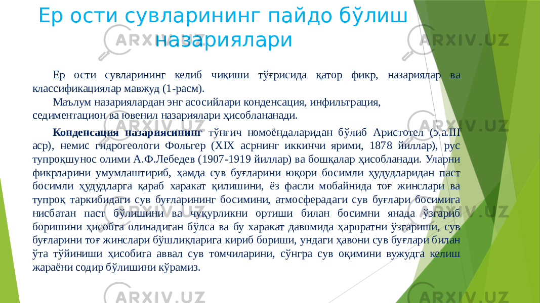 Ер ости сувларининг пайдо бўлиш назариялари Ер ости сувларининг келиб чиқиши тўғрисида қатор фикр, назариялар ва классификациялар мавжуд (1-расм). Маълум назариялардан энг асосийлари конденсация, инфильтрация, седиментацион ва ювенил назариялари ҳисоблананади. Конденсация назариясининг тўнғич номоёндаларидан бўлиб Аристотел (э.а.III аср), немис гидрогеологи Фольгер (XIX асрнинг иккинчи ярими, 1878 йиллар), рус тупроқшунос олими А.Ф.Лебедев (1907-1919 йиллар) ва бошқалар ҳисобланади. Уларни фикрларини умумлаштириб, ҳамда сув буғларини юқори босимли ҳудудларидан паст босимли ҳудудларга қараб харакат қилишини, ёз фасли мобайнида тоғ жинслари ва тупроқ таркибидаги сув буғларининг босимини, атмосферадаги сув буғлари босимига нисбатан паст бўлишини ва чуқурликни ортиши билан босимни янада ўзгариб боришини ҳисобга олинадиган бўлса ва бу харакат давомида ҳароратни ўзгариши, сув буғларини тоғ жинслари бўшлиқларига кириб бориши, ундаги ҳавони сув буғлари билан ўта тўйиниши ҳисобига аввал сув томчиларини, сўнгра сув оқимини вужудга келиш жараёни содир бўлишини кўрамиз. 