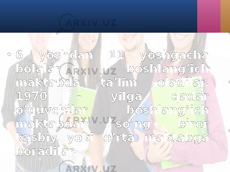 • 6 yoshdаn 11 yoshgаchа bolаlаr boshlаng’ich mаktаbdа tа’lim olаdilаr. 1970 - yilgа qadаr o’quvchilаr boshlаng’ich mаktаbdаn so’ng biror kаsbiy yoki o’rtа mаktаbgа borаdilаr. 