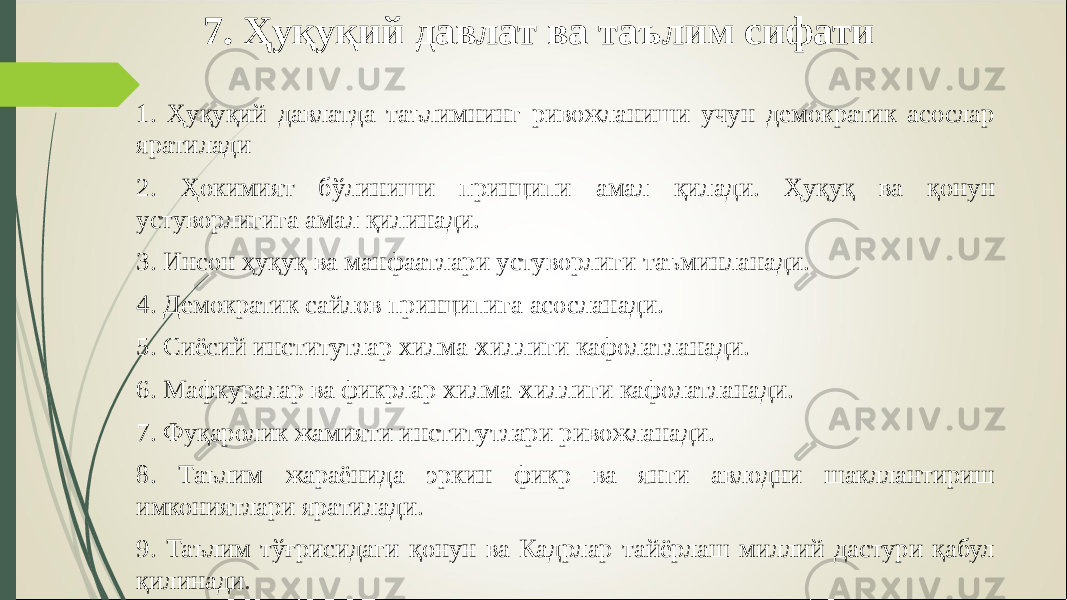 7. Ҳуқуқий давлат ва таълим сифати 1. Ҳуқуқий давлатда таълимнинг ривожланиши учун демократик асослар яратилади 2. Ҳокимият бўлиниши принципи амал қилади. Ҳуқуқ ва қонун устуворлигига амал қилинади. 3. Инсон ҳуқуқ ва манфаатлари устуворлиги таъминланади. 4. Демократик сайлов принципига асосланади. 5. Сиёсий институтлар хилма-хиллиги кафолатланади. 6. Мафкуралар ва фикрлар хилма-хиллиги кафолатланади. 7. Фуқаролик жамияти институтлари ривожланади. 8. Таълим жараёнида эркин фикр ва янги авлодни шакллантириш имкониятлари яратилади. 9. Таълим тўғрисидаги қонун ва Кадрлар тайёрлаш миллий дастури қабул қилинади . 