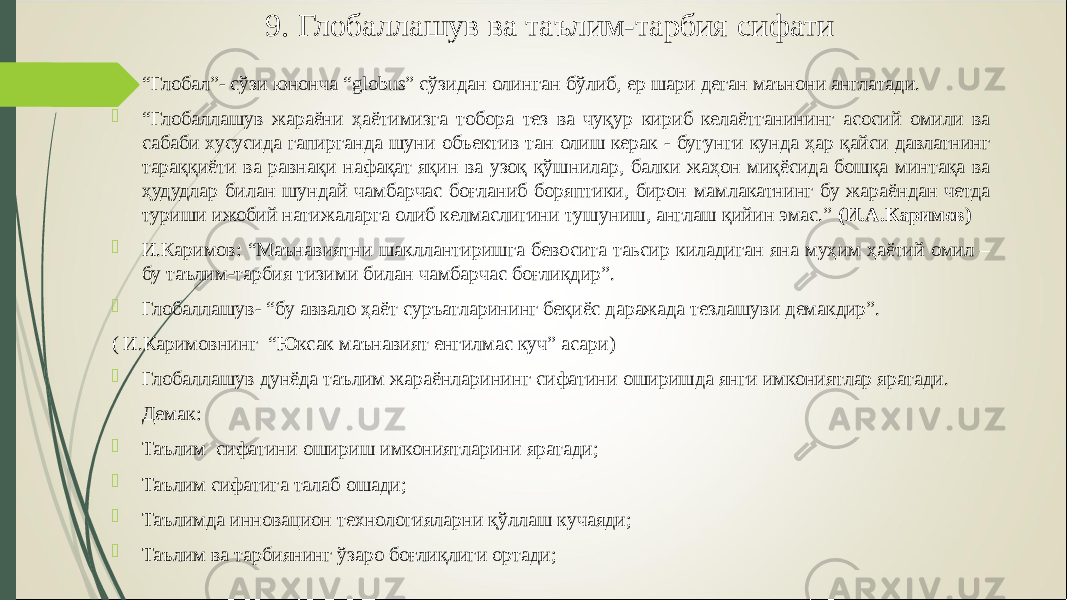 9. Глобаллашув ва таълим-тарбия c ифати  “ Глобал”- сўзи юнонча “ globus ” сўзидан олинган бўлиб, ер шари деган маънони англатади.  “ Глобаллашув жараёни ҳаётимизга тобора тез ва чуқур кириб келаётганининг асосий омили ва сабаби хусусида гапирганда шуни объектив тан олиш керак - бугунги кунда ҳар қайси давлатнинг тараққиёти ва равнақи нафақат яқин ва узоқ қўшнилар, балки жаҳон миқёсида бошқа минтақа ва ҳудудлар билан шундай чамбарчас боғланиб боряптики, бирон мамлакатнинг бу жараёндан четда туриши ижобий натижаларга олиб келмаслигини тушуниш, англаш қийин эмас.” (И.А.Каримов)  И.Каримов: “Маънавиятни шакллантиришга бевосита таьсир киладиган яна муҳим ҳаётий омил – бу таълим-тарбия тизими билан чамбарчас боғлиқдир”.  Глобаллашув- “бу аввало ҳаёт суръатларининг беқиёс даражада тезлашуви демакдир”. ( И.Каримовнинг “Юксак маънавият енгилмас куч” асари)  Глобаллашув дунёда таълим жараёнларининг сифатини оширишда янги имкониятлар яратади. Демак:  Таълим сифатини ошириш имкониятларини яратади;  Таълим сифатига талаб ошади;  Таълимда инновацион технологияларни қўллаш кучаяди;  Таълим ва тарбиянинг ўзаро боғлиқлиги ортади; 