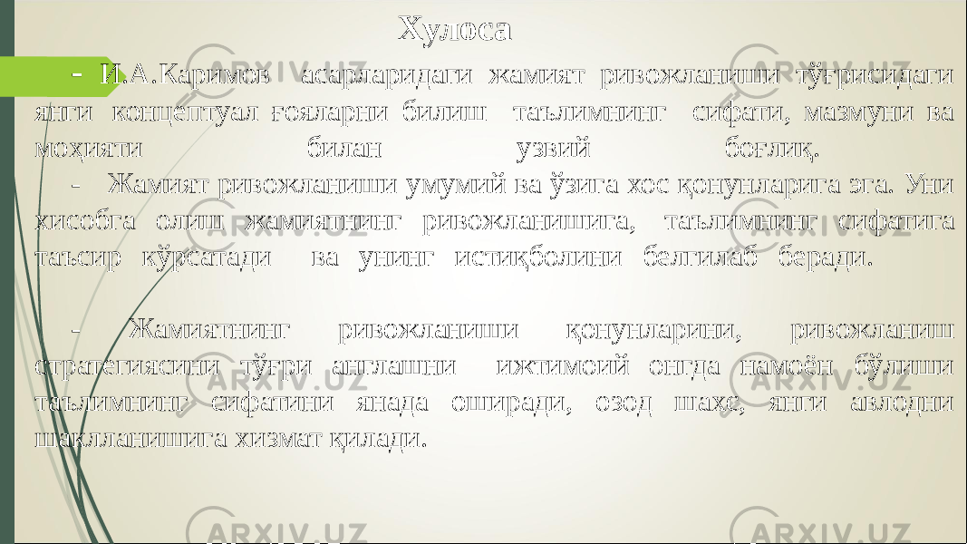 Хулоса - И.А.Каримов асарларидаги жамият ривожланиши тўғрисидаги янги концептуал ғояларни билиш таълимнинг сифати, мазмуни ва моҳияти билан узвий боғлиқ. - Жамият ривожланиши умумий ва ўзига хос қонунларига эга. Уни хисобга олиш жамиятнинг ривожланишига, таълимнинг сифатига таъсир кўрсатади ва унинг истиқболини белгилаб беради. - Жамиятнинг ривожланиши қонунларини, ривожланиш стратегиясини тўғри англашни ижтимоий онгда намоён бўлиши таълимнинг сифатини янада оширади, озод шахс, янги авлодни шаклланишига хизмат қилади. 