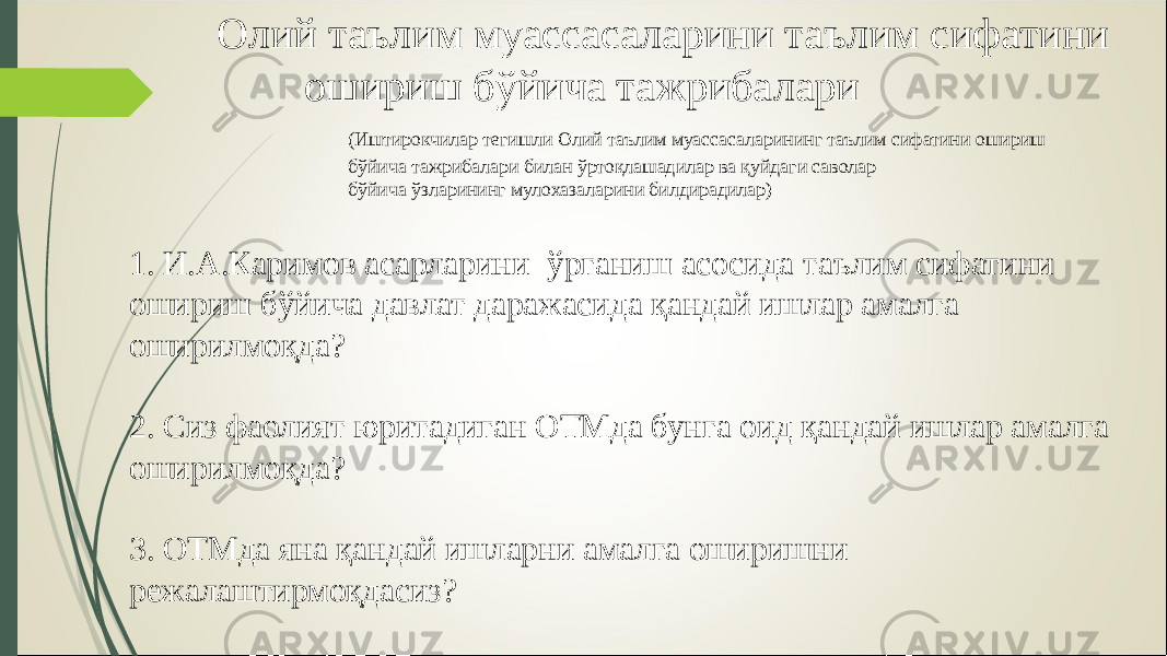 Олий таълим муассасаларини таълим сифатини ошириш бўйича тажрибалари (Иштирокчилар тегишли Олий таълим муассасаларининг таълим сифатини ошириш бўйича тажрибалари билан ўртоқлашадилар ва қуйдаги саволар бўйича ўзларининг мулохазаларини билдирадилар)   1. И.А.Каримов асарларини ўрганиш асосида таълим сифатини ошириш бўйича давлат даражасида қандай ишлар амалга оширилмоқда? 2. Сиз фаолият юритадиган ОТМда бунга оид қандай ишлар амалга оширилмоқда? 3. ОТМ да яна қандай ишларни амалга оширишни режалаштирмоқдасиз? 