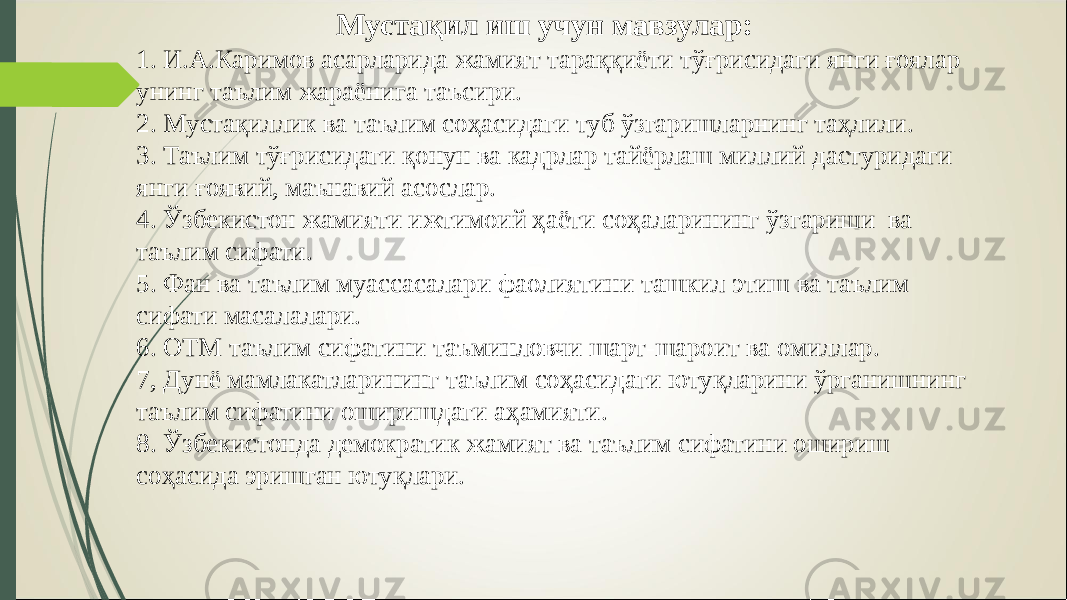 Мустақил иш учун мавзулар: 1. И.А.Каримов асарларида жамият тараққиёти тўғрисидаги янги ғоялар унинг таълим жараёнига таъсири. 2. Мустақиллик ва таълим соҳасидаги туб ўзгаришларнинг таҳлили. 3. Таълим тўғрисидаги қонун ва кадрлар тайёрлаш миллий дастуридаги янги ғоявий, маънавий асослар. 4. Ўзбекистон жамияти ижтимоий ҳаёти соҳаларининг ўзгариши ва таълим сифати. 5. Фан ва таълим муассасалари фаолиятини ташкил этиш ва таълим сифати масалалари. 6. ОТМ таълим сифатини таъминловчи шарт-шароит ва омиллар. 7, Дунё мамлакатларининг таълим соҳасидаги ютуқларини ўрганишнинг таълим сифатини оширишдаги аҳамияти. 8. Ўзбекистонда демократик жамият ва таълим сифатини ошириш соҳасида эришган ютуқлари. 