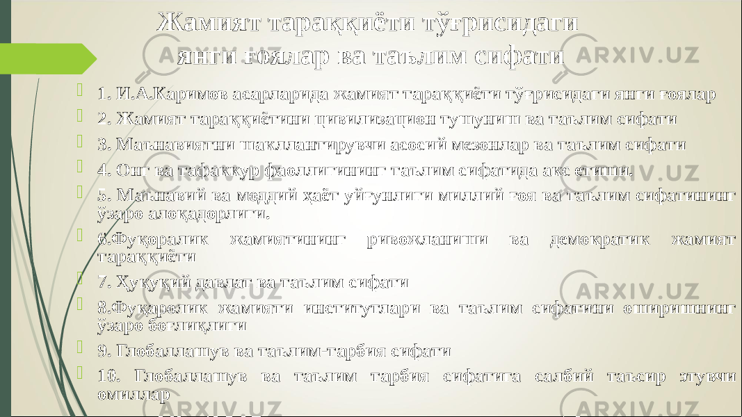 Жамият тараққиёти тўғрисидаги янги ғоялар ва таълим сифати  1. И.А.Каримов асарларида жамият тараққиёти тўғрисидаги янги ғоялар  2. Жамият тараққиётини цивилизацион тушуниш ва таълим сифати  3. Маънавиятни шакллантирувчи асосий мезонлар ва таълим сифати  4. Онг ва тафаккур фаоллигининг таълим сифатида акс етиши.  5. Маънавий ва моддий ҳаёт уйғунлиги миллий ғоя ва таълим сифатининг ўзаро алоқадорлиги.  6.Фуқоралик жамиятининг ривожланиши ва демократик жамият тараққиёти  7. Ҳуқуқий давлат ва таълим сифати  8.Фуқаролик жамияти институтлари ва таълим сифатини оширишнинг ўзаро боғлиқлиги  9. Глобаллашув ва таълим-тарбия сифати  10. Глобаллашув ва таълим тарбия сифатига салбий таъсир этувчи омиллар 