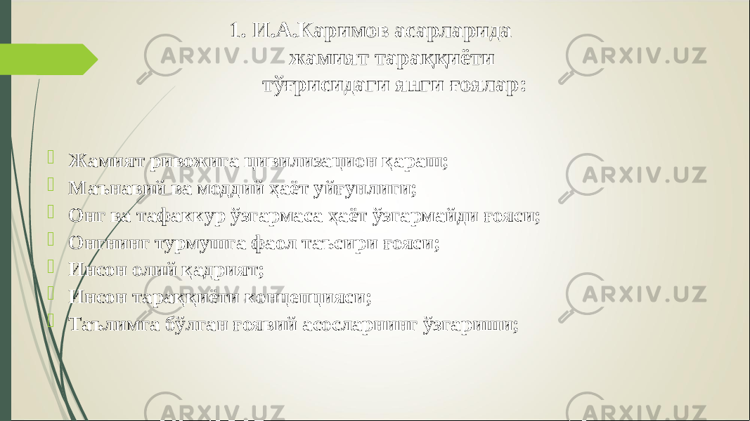 1. И.А.Каримов асарларида жамият тараққиёти тўғрисидаги янги ғоялар:  Жамият ривожига цивилизацион қараш;  Маънавий ва моддий ҳаёт уйғунлиги;  Онг ва тафаккур ўзгармаса ҳаёт ўзгармайди ғояси;  Онгнинг турмушга фаол таъсири ғояси;  Инсон олий қадрият;  Инсон тараққиёти концепцияси;  Таълимга бўлган ғоявий асосларнинг ўзгариши; 