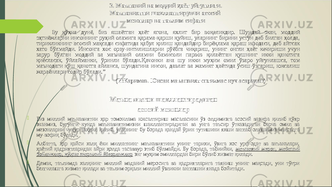 3. Маънавий ва моддий ҳаёт уйғунлиги. Маънавиятни шакллантирувчи асосий мезонлар ва таълим сифати Бу қўҳна дунё, биз яшаётган ҳаёт ягона, яхлит бир воқеликдир. Шундай экан, моддий эҳтиёжларни инсоннинг руҳий оламига қарама-қарши қуйиш, уларнинг бирини устун деб билган ҳолда, тирикликнинг асосий мақсади сифатида қабул қилиш қандайдир бирёқлама қараш ифодаси, деб айтсак хато бўлмайди. Инсонга хос орзу-интилишларни рўёбга чиқариш, унинг онгли ҳаёт кечириши учун зарур бўлган моддий ва маънавий оламни бамисоли парвоз қилаётган қушнинг икки қанотига қиёсласак, ўйлайманки, ўринли бўлади.Қачонки ана шу икки муҳим омил ўзаро уйғунлашса, том маънодаги қўш қанотга айланса, шундагина инсон, давлат ва жамият ҳаётида ўсиш-ўзгариш, юксалиш жараёнлари содир бўлади.” ( И.Каримов. Юксак маъанвият енгилмас куч асаридан) Маънавиятни шакллантирадиган асосий мезонлар  Биз миллий маънавиятни ҳар томонлама юксалтириш масаласини ўз олдимизга асосий вазифа қилиб қўяр эканмиз, бугунги кунда маънавиятимизни шакллантирадиган ва унга таъсир ўтказадиган барча омил ва мезонларни чуқур таҳлил қилиб, уларнинг бу борада қандай ўрин тутишини яхши англаб олишимиз мақсадга му-вофиқ бўлади.  Албатта, ҳар қайси халқ ёки миллатнинг маънавиятини унинг тарихи, ўзига хос урф-одат ва анъаналари, ҳаётий қадриятларидан айри ҳолда тасаввур этиб бўлмайди. Бу борада, табиийки, маънавий мерос, маданий бойликлар, кўҳна тарихий ёдгорликлар энг муҳим омиллардан бири бўлиб хизмат қилади.  Демак, таълимда халқнинг миллий маданий меросига ва қадриятларига таяниш унинг мақсади, уни тўғри белгилашга хизмат қилади ва таълим орқали миллий ўзликни англашни янада бойитади . 