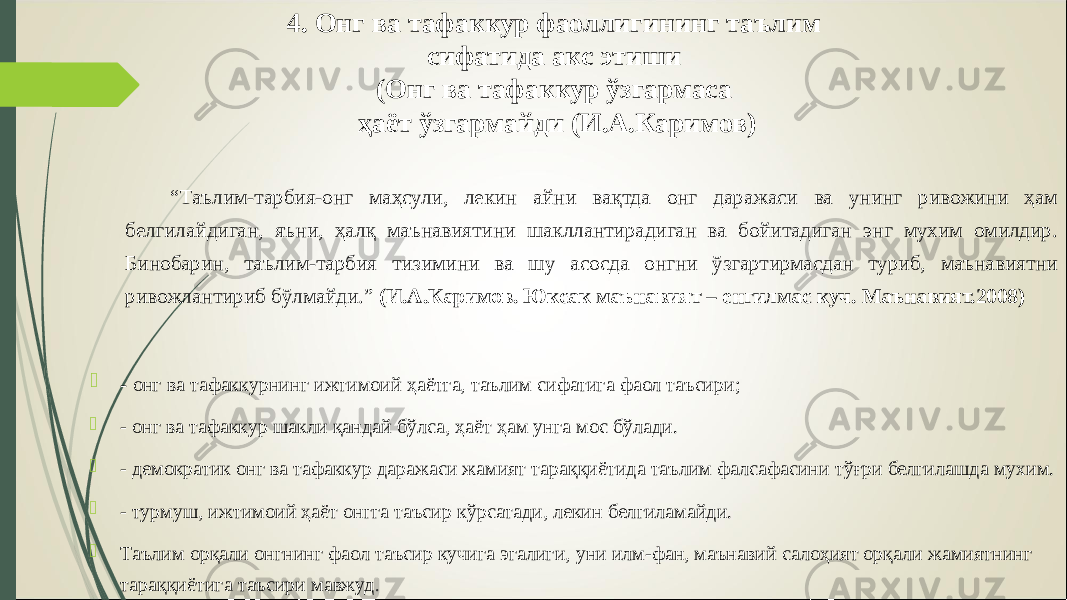 4. Онг ва тафаккур фаоллигининг таълим сифатида акс этиши (Онг ва тафаккур ўзгармаса ҳаёт ўзгармайди (И.А.Каримов) “ Таълим-тарбия-онг маҳсули, лекин айни вақтда онг даражаси ва унинг ривожини ҳам белгилайдиган, яъни, ҳалқ маънавиятини шакллантирадиган ва бойитадиган энг мухим омилдир. Бинобарин, таълим-тарбия тизимини ва шу асосда онгни ўзгартирмасдан туриб, маънавиятни ривожлантириб бўлмайди.” ( И.А.Каримов. Юксак маънавият – енгилмас куч. Маънавият.2008 )  - онг ва тафаккурнинг ижтимоий ҳаётга, таълим сифатига фаол таъсири;  - онг ва тафаккур шакли қандай бўлса, ҳаёт ҳам унга мос бўлади.  - демократик онг ва тафаккур даражаси жамият тараққиётида таълим фалсафасини тўғри белгилашда мухим.  - турмуш, ижтимоий ҳаёт онгга таъсир кўрсатади, лекин белгиламайди.  Таълим орқали онгнинг фаол таъсир кучига эгалиги, уни илм-фан, маънавий салоҳият орқали жамиятнинг тараққиётига таъсири мавжуд . 