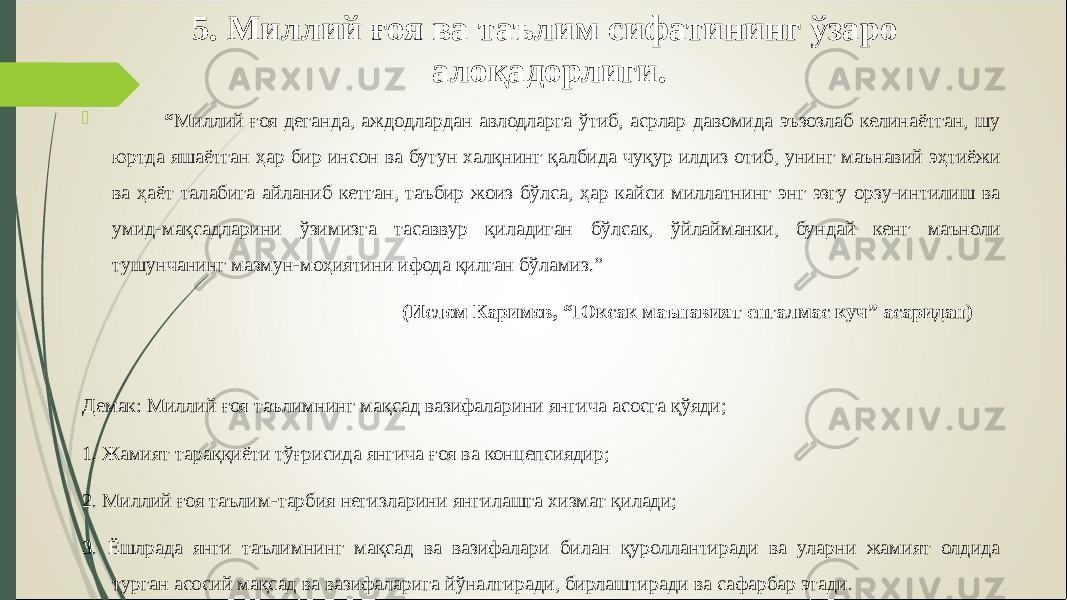 5. Миллий ғоя ва таълим сифатининг ўзаро алоқадорлиги.  “ Миллий ғоя деганда, аждодлардан авлодларга ўтиб, асрлар давомида эъзозлаб келинаётган, шу юртда яшаётган ҳар бир инсон ва бутун халқнинг қалбида чуқур илдиз отиб, унинг маънавий эҳтиёжи ва ҳаёт талабига айланиб кетган, таъбир жоиз бўлса, ҳар кайси миллатнинг энг эзгу орзу-интилиш ва умид-мақсадларини ўзимизга тасаввур қиладиган бўлсак, ўйлайманки, бундай кенг маъноли тушунчанинг мазмун-моҳиятини ифода қилган бўламиз.” (Ислом Каримов, “Юксак маънавият енгалмас куч” асаридан) Демак: Миллий ғоя таълимнинг мақсад вазифаларини янгича асосга қўяди; 1. Жамият тараққиёти тўғрисида янгича ғоя ва концепсиядир; 2. Миллий ғоя таълим -тарбия негизларини янгилашга хизмат қилади; 3. Ёшлрада янги таълимнинг мақсад ва вазифалари билан қуроллантиради ва уларни жамият олдида турган асосий мақсад ва вазифаларига йўналтиради, бирлаштиради ва сафарбар этади. 