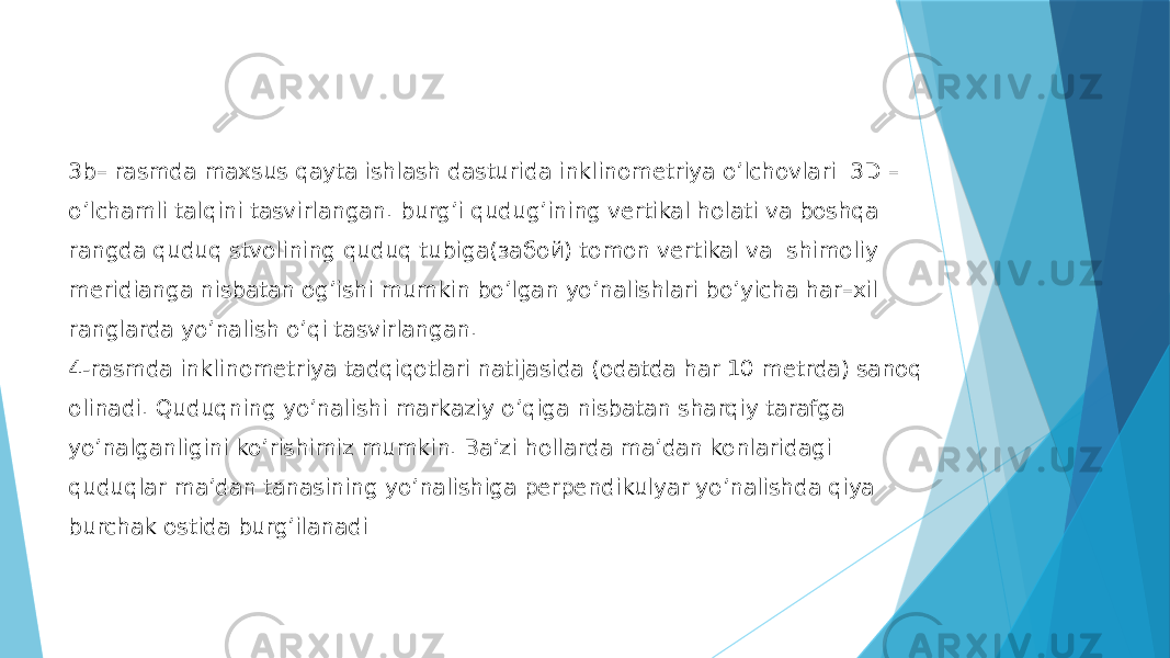 3b– rasmda maxsus qayta ishlash dasturida inklinometriya oʼlchovlari 3D – oʼlchamli talqini tasvirlangan. burgʼi qudugʼining vertikal holati va boshqa rangda quduq stvolining quduq tubiga(забой) tomon vertikal va shimoliy meridianga nisbatan ogʼishi mumkin boʼlgan yoʼnalishlari boʼyicha har–xil ranglarda yoʼnalish o’qi tasvirlangan. 4-rasmda inklinometriya tadqiqotlari natijasida (odatda har 10 metrda) sanoq olinadi. Quduqning yoʼnalishi markaziy oʼqiga nisbatan sharqiy tarafga yoʼnalganligini koʼrishimiz mumkin. Ba’zi hollarda maʼdan konlaridagi quduqlar ma’dan tanasining yo’nalishiga perpendikulyar yo’nalishda qiya burchak ostida burgʼilanadi 