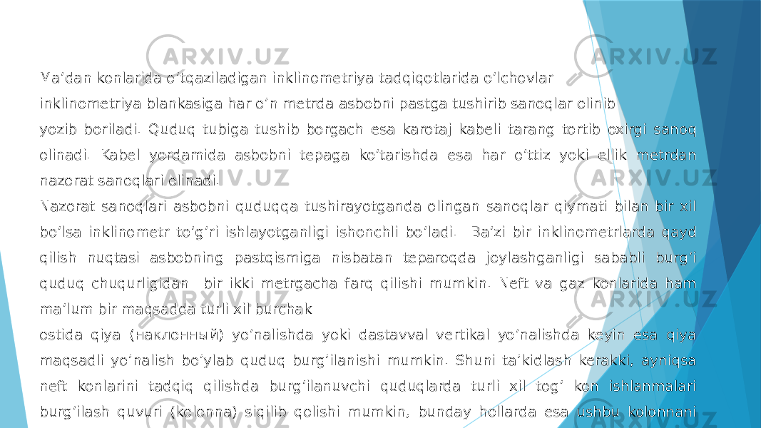 Maʼdan konlarida oʼtqaziladigan inklinometriya tadqiqotlarida oʼlchovlar inklinometriya blankasiga har oʼn metrda asbobni pastga tushirib sanoqlar olinib yozib boriladi. Quduq tubiga tushib borgach esa karotaj kabeli tarang tortib oxirgi sanoq olinadi. Kabel yordamida asbobni tepaga koʼtarishda esa har oʼttiz yoki ellik metrdan nazorat sanoqlari olinadi. Nazorat sanoqlari asbobni quduqqa tushirayotganda olingan sanoqlar qiymati bilan bir xil boʼlsa inklinometr toʼgʼri ishlayotganligi ishonchli boʼladi. Baʼzi bir inklinometrlarda qayd qilish nuqtasi asbobning pastqismiga nisbatan teparoqda joylashganligi sababli burgʼi quduq chuqurligidan bir ikki metrgacha farq qilishi mumkin. Neft va gaz konlarida ham maʼlum bir maqsadda turli xil burchak ostida qiya (наклонный) yoʼnalishda yoki dastavval vertikal yoʼnalishda keyin esa qiya maqsadli yoʼnalish boʼylab quduq burgʼilanishi mumkin. Shuni taʼkidlash kerakki, ayniqsa neft konlarini tadqiq qilishda burgʼilanuvchi quduqlarda turli xil togʼ kon ishlanmalari burgʼilash quvuri (kolonna) siqilib qolishi mumkin, bunday hollarda esa ushbu kolonnani olishni yoki burgʼilashni davom ettirish imkoni boʼlmay qoladi. Ushbu texnik avariya holatidagi quduqda inklinometriya 