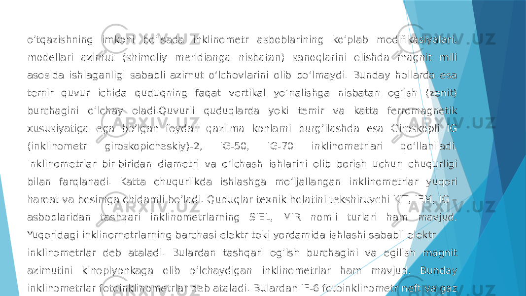 oʼtqazishning imkoni boʼlsada inklinometr asboblarining koʼplab modifikasiyalari, modellari azimut (shimoliy meridianga nisbatan) sanoqlarini olishda magnit mili asosida ishlaganligi sababli azimut oʼlchovlarini olib boʼlmaydi. Bunday hollarda esa temir quvur ichida quduqning faqat vertikal yoʼnalishga nisbatan ogʼish (zenit) burchagini oʼlchay oladi.Quvurli quduqlarda yoki temir va katta ferromagnetik xususiyatiga ega boʼlgan foydali qazilma konlarni burgʼilashda esa Giroskopli IG (inklinometr giroskopicheskiy)-2, IG-50, IG-70 inklinometrlari qoʼllaniladi. Inklinometrlar bir-biridan diametri va oʼlchash ishlarini olib borish uchun chuqurligi bilan farqlanadi. Katta chuqurlikda ishlashga moʼljallangan inklinometrlar yuqori haroat va bosimga chidamli boʼladi. Quduqlar texnik holatini tekshiruvchi KIT, IEM, IG – asboblaridan tashqari inklinometrlarning SIEL, MIR nomli turlari ham mavjud. Yuqoridagi inklinometrlarning barchasi elektr toki yordamida ishlashi sababli elektr inklinometrlar deb ataladi. Bulardan tashqari ogʼish burchagini va egilish magnit azimutini kinoplyonkaga olib oʼlchaydigan inklinometrlar ham mavjud. Bunday inklinometrlar fotoinklinometrlar deb ataladi. Bulardan IF-6 fotoinklinometr neft va gaz foydali qazilma konlarini burgʼilash 