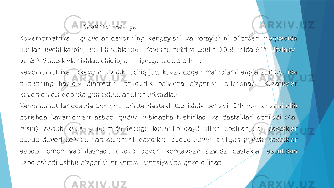  Kavernometriya Kavernometriya - quduqlar devorining kengayishi va torayishini oʼlchash maqsadida qoʼllaniluvchi karotaj usuli hisoblanadi. Kavernometriya usulini 1935 yilda S.Ya.Litvinov va G.N.Strotskiylar ishlab chiqib, amaliyotga tadbiq qildilar. Kavernometriya – (kavern-tuynuk, ochiq joy, kovak degan maʼnolarni anglatadi) usulida quduqning haqiqiy diametrini chuqurlik boʼyicha oʼzgarishi oʼlchanadi. Kuzatuvlar kavernometr deb atalgan asboblar bilan oʼtkaziladi. Kavernometrlar odatda uch yoki toʼrtta dastakli tuzilishda boʼladi. O’lchov ishlarini olib borishda kavernometr asbobi quduq tubigacha tushiriladi va dastaklari ochiladi (4a- rasm). Asbob kabel yordamida tepaga koʼtarilib qayd qilish boshlangach dastaklar quduq devori boʼylab harakatlanadi, dastaklar quduq devori siqilgan paytda dastaklar asbob tomon yaqinlashadi, quduq devori kengaygan paytda dastaklar asbobdan uzoqlashadi ushbu oʼzgarishlar karotaj stansiyasida qayd qilinadi. 