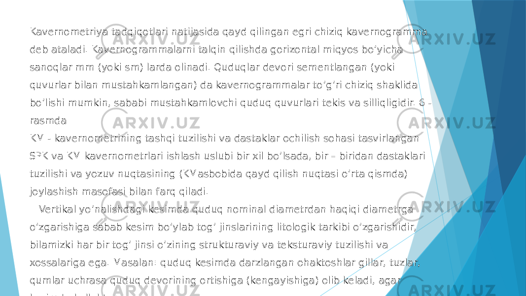 Kavernometriya tadqiqotlari natijasida qayd qilingan egri chiziq kavernogramma deb ataladi. Kavernogrammalarni talqin qilishda gorizontal miqyos boʼyicha sanoqlar mm (yoki sm) larda olinadi. Quduqlar devori sementlangan (yoki quvurlar bilan mustahkamlangan) da kavernogrammalar toʼgʼri chiziq shaklida boʼlishi mumkin, sababi mustahkamlovchi quduq quvurlari tekis va silliqligidir. 6 - rasmda KM - kavernometrining tashqi tuzilishi va dastaklar ochilish sohasi tasvirlangan SPK va KM kavernometrlari ishlash uslubi bir xil boʼlsada, bir – biridan dastaklari tuzilishi va yozuv nuqtasining (KMasbobida qayd qilish nuqtasi oʼrta qismda) joylashish masofasi bilan farq qiladi. Vertikal yo’nalishdagi kesimda quduq nominal diametrdan haqiqi diametrga oʼzgarishiga sabab kesim boʼylab togʼ jinslarining litologik tarkibi oʼzgarishidir, bilamizki har bir togʼ jinsi oʼzining strukturaviy va teksturaviy tuzilishi va xossalariga ega. Masalan: quduq kesimda darzlangan ohaktoshlar gillar, tuzlar, qumlar uchrasa quduq devorining ortishiga (kengayishiga) olib keladi, agar kesimda kollektor – qatlamlar (gʼovakli qumtoshlar va (gʼovakli ohaktoshlar) uchrasa 