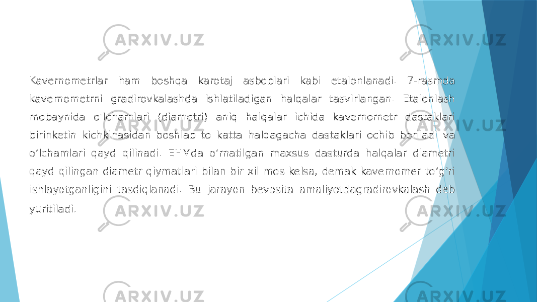 Kavernometrlar ham boshqa karotaj asboblari kabi etalonlanadi. 7-rasmda kavernometrni gradirovkalashda ishlatiladigan halqalar tasvirlangan. Etalonlash mobaynida oʼlchamlari (diametri) aniq halqalar ichida kavernometr dastaklari birinketin kichkinasidan boshlab to katta halqagacha dastaklari ochib boriladi va oʼlchamlari qayd qilinadi. EHMda oʼrnatilgan maxsus dasturda halqalar diametri qayd qilingan diametr qiymatlari bilan bir xil mos kelsa, demak kavernomer toʼgʼri ishlayotganligini tasdiqlanadi. Bu jarayon bevosita amaliyotdagradirovkalash deb yuritiladi . 