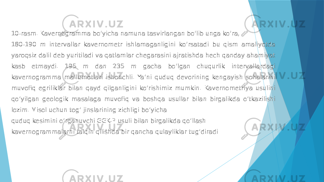 10-rasm. Kavernogramma boʼyicha namuna tasvirlangan bo’lib unga ko’ra, 180-190 m intervallar kavernometr ishlamaganligini koʼrsatadi bu qism amaliyotda yaroqsiz dalil deb yuritiladi va qatlamlar chegarasini ajratishda hech qanday ahamiyat kasb etmaydi. 195 m dan 235 m gacha boʼlgan chuqurlik intervallardagi kavernogramma maʼlumotlari ishonchli. Yaʼni quduq devorining kengayish sohalarini muvofiq egriliklar bilan qayd qilganligini koʼrishimiz mumkin. Kavernometriya usulini qoʼyilgan geologik masalaga muvofiq va boshqa usullar bilan birgalikda oʼtkazilishi lozim. Misol uchun togʼ jinslarining zichligi boʼyicha quduq kesimini oʼrganuvchi GGK-P usuli bilan birgalikda qoʼllash kavernogrammalarni talqin qilishda bir qancha qulayliklar tugʼdiradi 