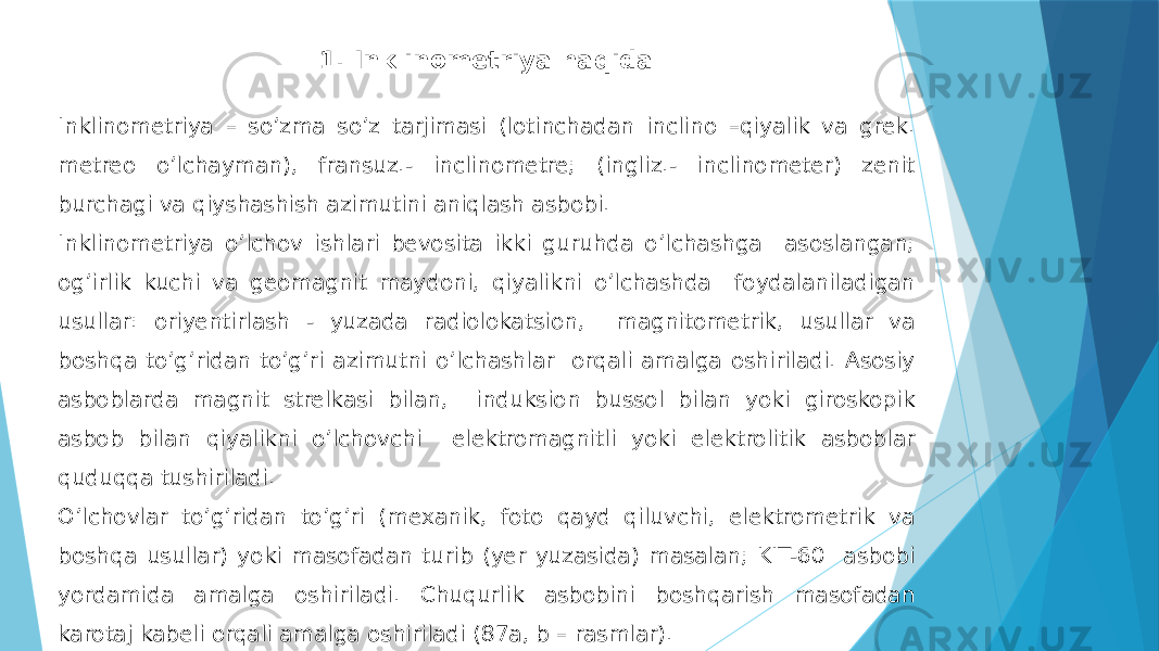 Inklinometriya – soʼzma soʼz tarjimasi (lotinchadan inclino –qiyalik va grek. metreo oʼlchayman), fransuz.- inclinometre; (ingliz.- inclinometer) zenit burchagi va qiyshashish azimutini aniqlash asbobi. Inklinometriya oʼlchov ishlari bevosita ikki guruhda oʼlchashga asoslangan; ogʼirlik kuchi va geomagnit maydoni, qiyalikni oʼlchashda foydalaniladigan usullar: oriyentirlash - yuzada radiolokatsion, magnitometrik, usullar va boshqa toʼgʼridan toʼgʼri azimutni oʼlchashlar orqali amalga oshiriladi. Аsosiy asboblarda magnit strelkasi bilan, induksion bussol bilan yoki giroskopik asbob bilan qiyalikni oʼlchovchi elektromagnitli yoki elektrolitik asboblar quduqqa tushiriladi. Oʼlchovlar toʼgʼridan toʼgʼri (mexanik, foto qayd qiluvchi, elektrometrik va boshqa usullar) yoki masofadan turib (yer yuzasida) masalan; KIT-60 asbobi yordamida amalga oshiriladi. Chuqurlik asbobini boshqarish masofadan karotaj kabeli orqali amalga oshiriladi (87a, b – rasmlar). 1. Inklinometriya haqida 