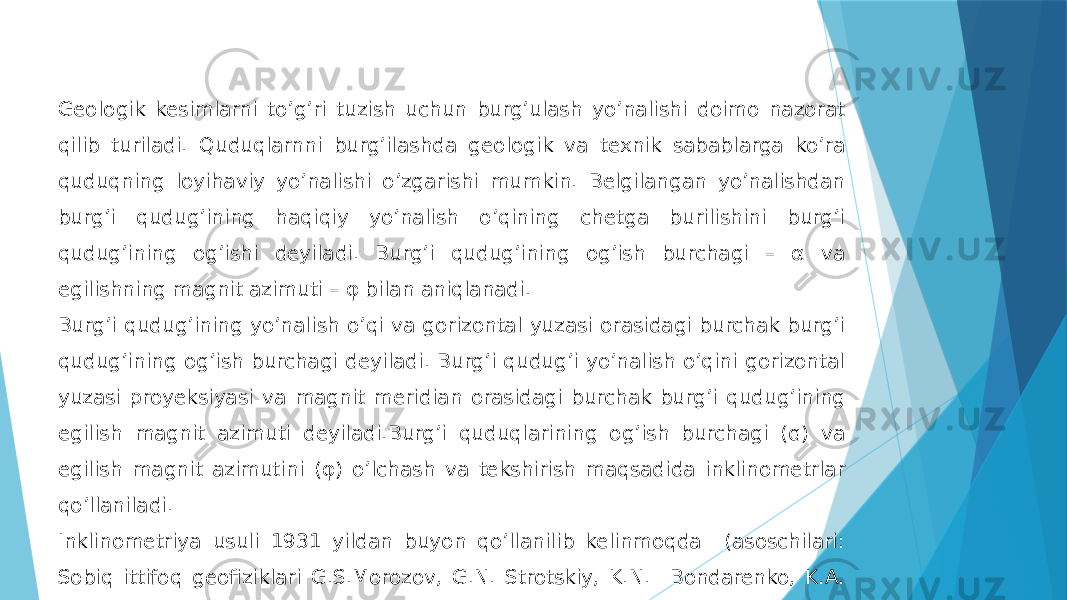 Geologik kesimlarni toʼgʼri tuzish uchun burgʼulash yoʼnalishi doimo nazorat qilib turiladi. Quduqlarnni burgʼilashda geologik va texnik sabablarga koʼra quduqning loyihaviy yoʼnalishi oʼzgarishi mumkin. Belgilangan yoʼnalishdan burgʼi qudugʼining haqiqiy yoʼnalish oʼqining chetga burilishini burgʼi qudugʼining ogʼishi deyiladi. Burgʼi qudugʼining ogʼish burchagi – α va egilishning magnit azimuti – φ bilan aniqlanadi. Burgʼi qudug’ining yoʼnalish oʼqi va gorizontal yuzasi orasidagi burchak burgʼi qudugʼining ogʼish burchagi deyiladi. Burgʼi qudugʼi yoʼnalish oʼqini gorizontal yuzasi proyeksiyasi va magnit meridian orasidagi burchak burgʼi qudugʼining egilish magnit azimuti deyiladi.Burgʼi quduqlarining ogʼish burchagi (ɑ) va egilish magnit azimutini (φ) oʼlchash va tekshirish maqsadida inklinometrlar qoʼllaniladi. Inklinometriya usuli 1931 yildan buyon qoʼllanilib kelinmoqda (asoschilari: Sobiq ittifoq geofiziklari G.S.Morozov, G.N. Strotskiy, K.N. Bondarenko, K.А. Vetpatovlar) 