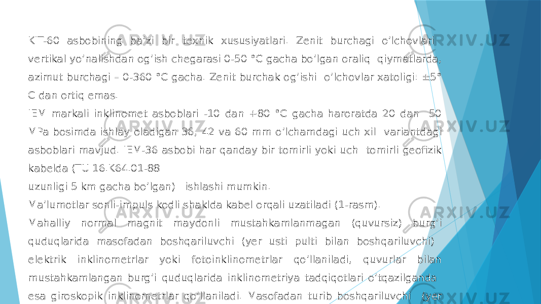 KIT-60 asbobining ba’zi bir texnik xususiyatlari. Zenit burchagi oʼlchovlari vertikal yoʼnalishdan ogʼish chegarasi 0-50 °C gacha boʼlgan oraliq qiymatlarda, azimut burchagi – 0-360 °C gacha. Zenit burchak ogʼishi oʼlchovlar xatoligi: ±5° C dan ortiq emas. IEM markali inklinomet asboblari -10 dan +80 °C gacha haroratda 20 dan 50 MPa bosimda ishlay oladigan 36, 42 va 60 mm o’lchamdagi uch xil variantdagi asboblari mavjud. IEM-36 asbobi har qanday bir tomirli yoki uch tomirli geofizik kabelda (TU 16.K64.01-88 uzunligi 5 km gacha boʼlgan) ishlashi mumkin. Maʼlumotlar sonli-impuls kodli shaklda kabel orqali uzatiladi (1-rasm). Mahalliy normal magnit maydonli mustahkamlanmagan (quvursiz) burgʼi quduqlarida masofadan boshqariluvchi (yer usti pulti bilan boshqariluvchi) elektrik inklinometrlar yoki fotoinklinometrlar qoʼllaniladi, quvurlar bilan mustahkamlangan burgʼi quduqlarida inklinometriya tadqiqotlari oʼtqazilganda esa giroskopik inklinometrlar qoʼllaniladi. Masofadan turib boshqariluvchi (yer usti pulti yordamida) ИSH-4, КIТ, ИF-6, MI-30 va boshq.). giroskopik inklinometrlardan ИG-50, ИG-32 va boshq. qoʼllaniladi. 