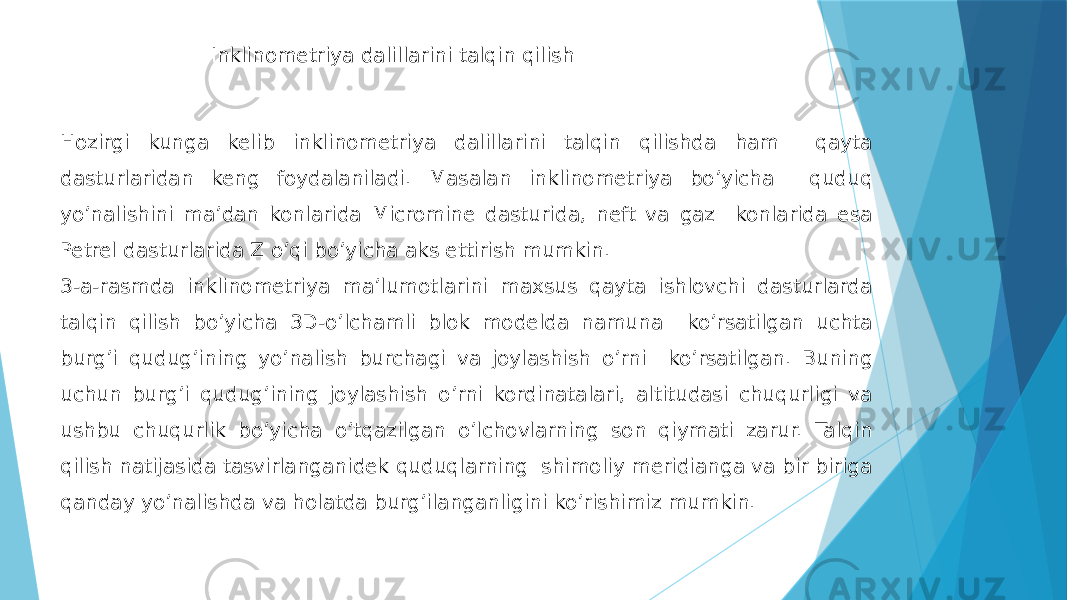 Hozirgi kunga kelib inklinometriya dalillarini talqin qilishda ham qayta dasturlaridan keng foydalaniladi. Masalan inklinometriya bo’yicha quduq yo’nalishini ma’dan konlarida Micromine dasturida, neft va gaz konlarida esa Petrel dasturlarida Z o’qi bo’yicha aks ettirish mumkin. 3-a-rasmda inklinometriya maʼlumotlarini maxsus qayta ishlovchi dasturlarda talqin qilish boʼyicha 3D-oʼlchamli blok modelda namuna koʼrsatilgan uchta burgʼi qudugʼining yoʼnalish burchagi va joylashish oʼrni koʼrsatilgan. Buning uchun burgʼi qudugʼining joylashish oʼrni kordinatalari, altitudasi chuqurligi va ushbu chuqurlik boʼyicha oʼtqazilgan oʼlchovlarning son qiymati zarur. Talqin qilish natijasida tasvirlanganidek quduqlarning shimoliy meridianga va bir biriga qanday yo’nalishda va holatda burgʼilanganligini koʼrishimiz mumkin. Inklinometriya dalillarini talqin qilish 