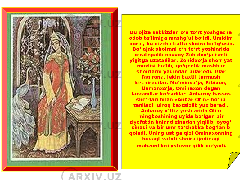 Bu ojiza sakkizdan o‘n to‘rt yoshgacha odob ta’limiga mashg‘ul bo‘ldi. Umidim borki, bu qizcha katta shoira bo‘lg‘usi». Bo‘lajak shoirani o‘n to‘rt yoshlarida o‘ratepalik novvoy Zohidxo‘ja ismli yigitga uzatadilar. Zohidxo‘ja she’riyat muxlisi bo‘lib, qo‘qonlik mashhur shoirlarni yaqindan bilar edi. Ular faqirona, lekin baxtli turmush kechiradilar. Mo‘minxo‘ja, Bibixon, Usmonxo‘ja, Ominaxon degan farzandlar ko‘radilar. Anbaroy hassos she’rlari bilan «Anbar Otin» bo‘lib taniladi. Biroq baxtsizlik yuz beradi. Anbaroy o‘ttiz yoshlarida Olim mingboshining uyida bo‘lgan bir ziyofatda baland zinadan yiqilib, oyog‘i sinadi va bir umr to‘shakka bog‘lanib qoladi. Uning ustiga qizi Ominaxonning bevaqt vafoti shoira ijodidagi mahzunlikni ustuvor qilib qo‘yadi. 