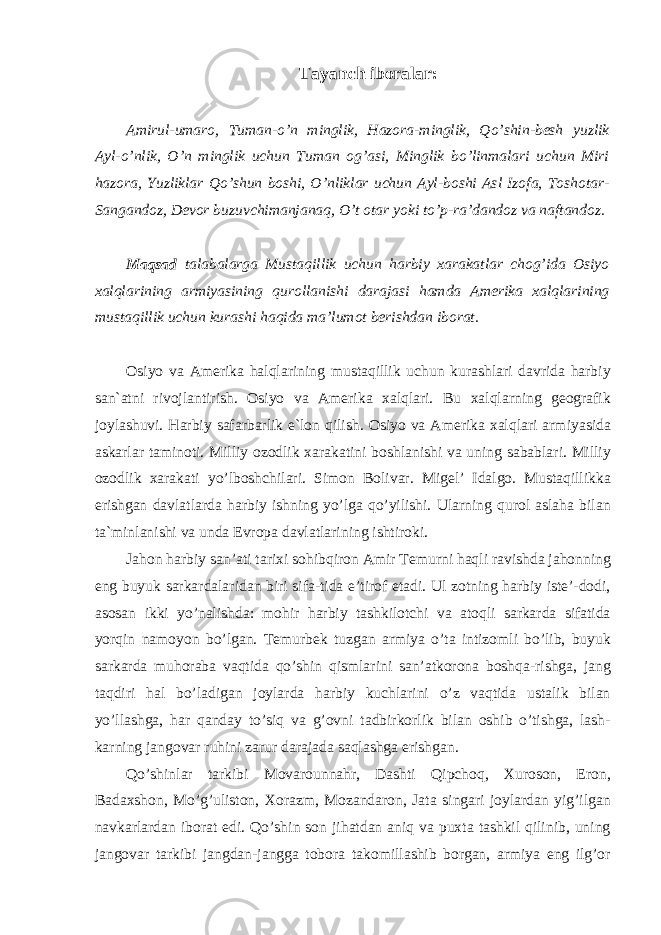 Tayanch iboralar: Amirul-umaro, Tuman-o’n minglik, Hazora-minglik, Qo’shin-besh yuzlik Ayl-o’nlik, O’n minglik uchun Tuman og’asi, Minglik bo’linmalari uchun Miri hazora, Yuzliklar Qo’shun boshi, O’nliklar uchun Ayl-boshi Asl Izofa, Toshotar- Sangandoz, Devor buzuvchimanjanaq, O’t otar yoki to’p-ra’dandoz va naftandoz. Maqsad talabalarga Mustaqillik uchun harbiy xarakatlar chog’ida Osiyo xalqlarining armiyasining qurollanishi darajasi hamda Amerika xalqlarining mustaqillik uchun kurashi haqida ma’lumot berishdan iborat. Osiyo va Amerika halqlarining mustaqillik uchun kurashlari davrida harbiy san`atni rivojlantirish. Osiyo va Amerika xalqlari. Bu xalqlarning geografik joylashuvi. Harbiy safarbarlik e`lon qilish. Osiyo va Amerika xalqlari armiyasida askarlar taminoti. Milliy ozodlik xarakatini boshlanishi va uning sabablari. Milliy ozodlik xarakati yo’lboshchilari. Simon Bolivar. Migel’ Idalgo. Mustaqillikka erishgan davlatlarda harbiy ishning yo’lga qo’yilishi. Ularning qurol aslaha bilan ta`minlanishi va unda Evropa davlatlarining ishtiroki. Jahon harbiy san’ati tarixi sohibqiron Amir Temurni haqli ravishda jahonning eng buyuk sarkardalaridan biri sifa-tida e’tirof etadi. Ul zotning harbiy iste’-dodi, asosan ikki yo’nalishda: mohir harbiy tashkilotchi va atoqli sarkarda sifatida yorqin namoyon bo’lgan. Temurbek tuzgan armiya o’ta intizomli bo’lib, buyuk sarkarda muhoraba vaqtida qo’shin qismlarini san’atkorona boshqa-rishga, jang taqdiri hal bo’ladigan joylarda harbiy kuchlarini o’z vaqtida ustalik bilan yo’llashga, har qanday to’siq va g’ovni tadbirkorlik bilan oshib o’tishga, lash- karning jangovar ruhini zarur darajada saqlashga erishgan. Qo’shinlar tarkibi Movarounnahr, Dashti Qipchoq, Xuroson, Eron, Badaxshon, Mo’g’uliston, Xorazm, Mozandaron, Jata singari joylardan yig’ilgan navkarlardan iborat edi. Qo’shin son jihatdan aniq va puxta tashkil qilinib, uning jangovar tarkibi jangdan-jangga tobora takomillashib borgan, armiya eng ilg’or 