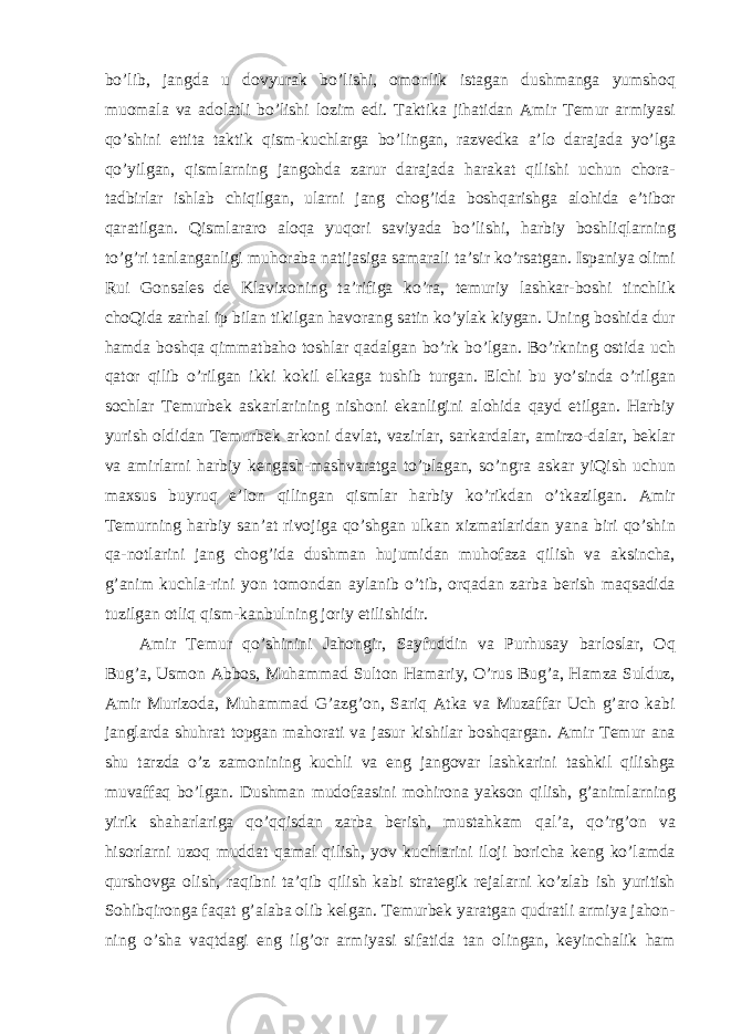 bo’lib, jangda u dovyurak bo’lishi, omonlik istagan dushmanga yumshoq muomala va adolatli bo’lishi lozim edi. Taktika jihatidan Amir Temur armiyasi qo’shini ettita taktik qism-kuchlarga bo’lingan, razvedka a’lo darajada yo’lga qo’yilgan, qismlarning jangohda zarur darajada harakat qilishi uchun chora- tadbirlar ishlab chiqilgan, ularni jang chog’ida boshqarishga alohida e’tibor qaratilgan. Qismlararo aloqa yuqori saviyada bo’lishi, harbiy boshliqlarning to’g’ri tanlanganligi muhoraba natijasiga samarali ta’sir ko’rsatgan. Ispaniya olimi Rui Gonsales de Klavixoning ta’rifiga ko’ra, temuriy lashkar-boshi tinchlik choQida zarhal ip bilan tikilgan havorang satin ko’ylak kiygan. Uning boshida dur hamda boshqa qimmatbaho toshlar qadalgan bo’rk bo’lgan. Bo’rkning ostida uch qator qilib o’rilgan ikki kokil elkaga tushib turgan. Elchi bu yo’sinda o’rilgan sochlar Temurbek askarlarining nishoni ekanligini alohida qayd etilgan. Harbiy yurish oldidan Temurbek arkoni davlat, vazirlar, sarkardalar, amirzo-dalar, beklar va amirlarni harbiy kengash-mashvaratga to’plagan, so’ngra askar yiQish uchun maxsus buyruq e’lon qilingan qismlar harbiy ko’rikdan o’tkazilgan. Amir Temurning harbiy san’at rivojiga qo’shgan ulkan xizmatlaridan yana biri qo’shin qa-notlarini jang chog’ida dushman hujumidan muhofaza qilish va aksincha, g’anim kuchla-rini yon tomondan aylanib o’tib, orqadan zarba berish maqsadida tuzilgan otliq qism-kanbulning joriy etilishidir. Amir Temur qo’shinini Jahongir, Sayfuddin va Purhusay barloslar, Oq Bug’a, Usmon Abbos, Muhammad Sulton Hamariy, O’rus Bug’a, Hamza Sulduz, Amir Murizoda, Muhammad G’azg’on, Sariq Atka va Muzaffar Uch g’aro kabi janglarda shuhrat topgan mahorati va jasur kishilar boshqargan. Amir Temur ana shu tarzda o’z zamonining kuchli va eng jangovar lashkarini tashkil qilishga muvaffaq bo’lgan. Dushman mudofaasini mohirona yakson qilish, g’animlarning yirik shaharlariga qo’qqisdan zarba berish, mustahkam qal’a, qo’rg’on va hisorlarni uzoq muddat qamal qilish, yov kuchlarini iloji boricha keng ko’lamda qurshovga olish, raqibni ta’qib qilish kabi strategik rejalarni ko’zlab ish yuritish Sohibqironga faqat g’alaba olib kelgan. Temurbek yaratgan qudratli armiya jahon- ning o’sha vaqtdagi eng ilg’or armiyasi sifatida tan olingan, keyinchalik ham 