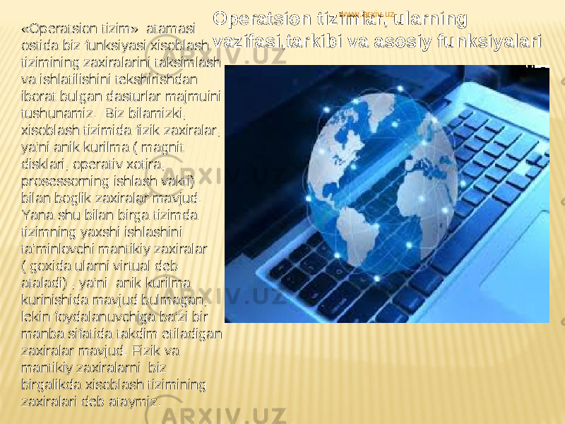 «Operatsion tizim»  atamasi ostida biz funksiyasi xisoblash tizimining zaxiralarini taksimlash va ishlatilishini tekshirishdan iborat bulgan dasturlar majmuini tushunamiz.  Biz bilamizki, xisoblash tizimida fizik zaxiralar, ya’ni anik kurilma ( magnit disklari, operativ xotira, prosessorning ishlash vakti) bilan boglik zaxiralar mavjud. Yana shu bilan birga tizimda tizimning yaxshi ishlashini ta’minlovchi mantikiy zaxiralar ( goxida ularni virtual deb ataladi) , ya’ni  anik kurilma kurinishida mavjud bulmagan, lekin foydalanuvchiga ba’zi bir manba sifatida takdim etiladigan  zaxiralar mavjud. Fizik va mantikiy zaxiralarni  biz birgalikda xisoblash tizimining zaxiralari deb ataymiz. Operatsion tizimlar, ularning vazifasi,tarkibi va asosiy funksiyalari www.arxiv.uz 