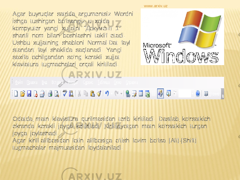 Agar buyruqlar satrida argumentsiz Wordni ishga tushirgan bo’lsangiz, u xolda kompyuter yangi xujjatni “ Документ 1” shartli nom bilan boshlashni taklif etadi. Ushbu xujjatning shabloni Normal.Dat fayl standart fayl shaklida saqlanadi. Yangi saxifa ochilgandan so’ng kerakli xujjat klaviatura tugmachalari orqali kiritiladi. Odatda, matn klaviatura qurilmasidan terib kiritiladi. Dastlab, ko’rsatkich ekranda kerakli joyga keltiriladi. Kiritilayotgan matn ko’rsatkich turgan joyga joylashadi. Agar kirill alifbosidan lotin alifbosiga o’tish lozim bo’lsa [Alt]-[Shift] tugmachalar majmuasidan foydalaniladi. www.arxiv.uz 