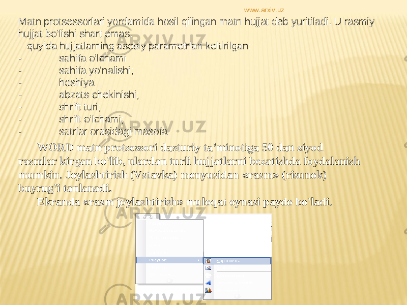 Matn protsessorlari yordamida hosil qilingan matn hujjat deb yuritiladi. U rasmiy hujjat bo’lishi shart emas. quyida hujjatlarning asosiy parametrlari keltirilgan: - sahifa o’lchami - sahifa yo’nalishi; - hoshiya - abzats chekinishi; - shrift turi; - shrift o’lchami; - satrlar orasidagi masofa WORD matn protsessori dasturiy ta ’ minotiga 50 dan ziyod rasmlar kirgan bo ’ lib, ulardan turli hujjatlarni bezatishda foydalanish mumkin. Joylashtirish (Vstavka) menyusidan « rasm » (risunok) buyrug ’ i tanlanadi. Ekranda « rasm joylashtirish » muloqat oynasi paydo bo ’ ladi.www.arxiv.uz 