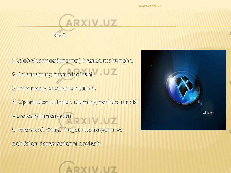  REJA: 1. Global tarmoq(Internet) haqida tushuncha. 2. Internetning paydo bo‘lishi. 3. Internetga bog‘lanish turlari. 4. Operatsion tizimlar, ularning vazifasi,tarkibi va asosiy funksiyalari 5. Microsoft Word: hujjat xususiyatini va sahifalari parametrlarini sozlash. www.arxiv.uz 