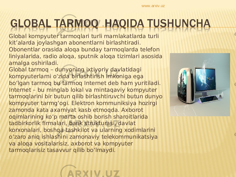 Global kompyuter tarmoqlari turli mamlakatlarda turli kit’alarda joylashgan abonentlarni birlashtiradi. Obonentlar orasida aloqa bunday tarmoqlarda telefon liniyalarida, radio aloqa, sputnik aloqa tizimlari asosida amalga oshiriladi.  Global tarmoq – dunyoning ixtiyoriy davlatidagi kompyuterlarni o‘zida birlashtirish imkoniga ega bo‘lgan tarmoq bu tarmoq Internet deb ham yuritiladi. Internet – bu minglab lokal va mintaqaviy kompyuter tarmoqlarini bir butun qilib birlashtiruvchi butun dunyo kompyuter tarmg‘ogi. Elektron kommuniksiya hozirgi zamonda kata axamiyat kasb etmoqda. Axborot oqimlarining ko‘p marta oshib borish sharoitlarida tadbirkorlik firmalari, bank strukturasi, davlat korxonalari, boshqa tashkilot va ularning xodimlarini o‘zaro aniq ishlashini zamonaviy telekommunikatsiya va aloqa vositalarisiz, axborot va kompyuter tarmoqlarisiz tasavvur qilib bo‘lmaydi.  www.arxiv.uz 