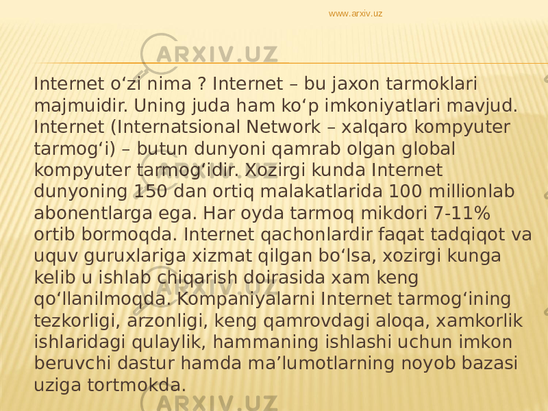 Internet o‘zi nima ? Internet – bu jaxon tarmoklari majmuidir. Uning juda ham ko‘p imkoniyatlari mavjud. Internet (Internatsional Network – xalqaro kompyuter tarmog‘i) – butun dunyoni qamrab olgan global kompyuter tarmog‘idir. Xozirgi kunda Internet dunyoning 150 dan ortiq malakatlarida 100 millionlab abonentlarga ega. Har oyda tarmoq mikdori 7-11% ortib bormoqda. Internet qachonlardir faqat tadqiqot va uquv guruxlariga xizmat qilgan bo‘lsa, xozirgi kunga kelib u ishlab chiqarish doirasida xam keng qo‘llanilmoqda. Kompaniyalarni Internet tarmog‘ining tezkorligi, arzonligi, keng qamrovdagi aloqa, xamkorlik ishlaridagi qulaylik, hammaning ishlashi uchun imkon beruvchi dastur hamda ma’lumotlarning noyob bazasi uziga tortmokda.  www.arxiv.uz 