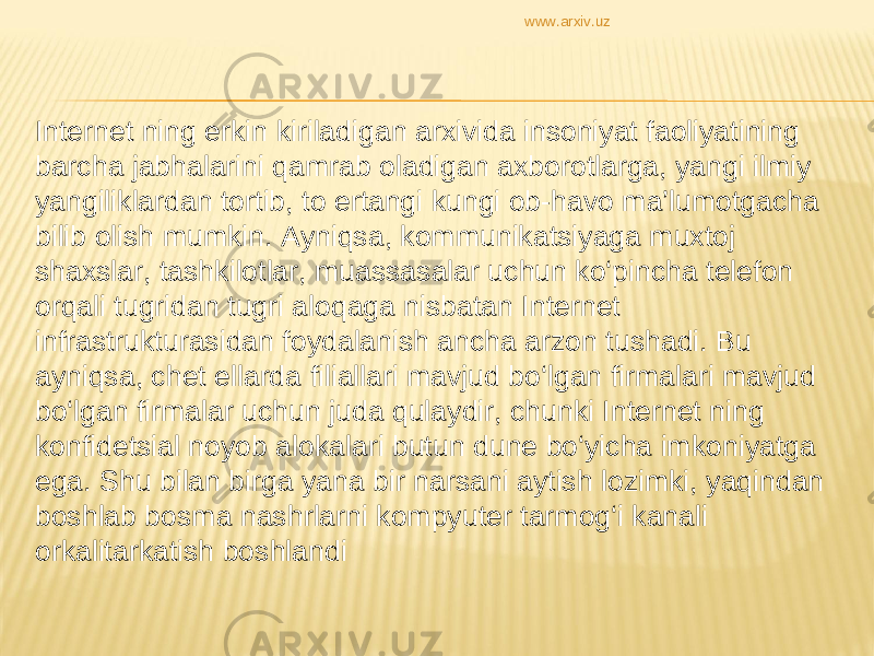 Internet ning erkin kiriladigan arxivida insoniyat faoliyatining barcha jabhalarini qamrab oladigan axborotlarga, yangi ilmiy yangiliklardan tortib, to ertangi kungi ob-havo ma’lumotgacha bilib olish mumkin. Ayniqsa, kommunikatsiyaga muxtoj shaxslar, tashkilotlar, muassasalar uchun ko‘pincha telefon orqali tugridan tugri aloqaga nisbatan Internet infrastrukturasidan foydalanish ancha arzon tushadi. Bu ayniqsa, chet ellarda filiallari mavjud bo‘lgan firmalari mavjud bo‘lgan firmalar uchun juda qulaydir, chunki Internet ning konfidetsial noyob alokalari butun dune bo‘yicha imkoniyatga ega. Shu bilan birga yana bir narsani aytish lozimki, yaqindan boshlab bosma nashrlarni kompyuter tarmog‘i kanali orkalitarkatish boshlandi www.arxiv.uz 