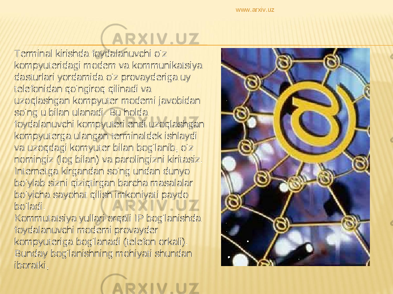 Terminal kirishda foydalanuvchi o‘z kompyuteridagi modem va kommunikatsiya dasturlari yordamida o‘z provayderiga uy telefonidan qo‘ngiroq qilinadi va uzoqlashgan kompyuter modemi javobidan so‘ng u bilan ulanadi. Bu holda foydalanuvchi kompyuteri endi uzoqlashgan kompyuterga ulangan terminaldek ishlaydi va uzoqdagi komyuter bilan bog‘lanib, o‘z nomingiz (log bilan) va parolingizni kiritasiz. Internetga kirgandan so‘ng undan dunyo bo‘ylab sizni qiziqtirgan barcha masalalar bo‘yicha sayohat qilish imkoniyati paydo bo‘ladi.  Kommutatsiya yullari orqali IP bog‘lanishda foydalanuvchi modemi provayder kompyuteriga bog‘lanadi (telefon orkali). Bunday bog‘lanishning mohiyati shundan iboratki, www.arxiv.uz 