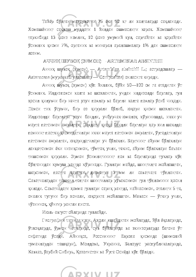 Тайёр бўлган маҳсулотни 25 ёки 50 кг ли халталарда сақланади. Хомашёнинг сақлаш муддати 1 йилдан ошмаслиги керак. Хомашёнинг таркибида 13 фоиз намлик, 10 фоиз умумий кул, сарғайган ва қорайган ўсимлик қисми 7%, органик ва минерал аралашмалар 1% дан ошмаслиги лозим. АЧЧИҚ ШУВОҚ (ЭРМОН)— ARTEMISIAE ABSINTHII Аччиқ шувоқ (эрмон) — A rtemisiae absinthii L. ; астрадошлар — Asteraceae (мураккабгулдошлар — Compositae ) оиласига киради. Аччиқ шувоқ (эрмон) кўп йиллик, бўйи 50—100 см га етадиган ўт ўсимлик. Илдизпояси калта ва шохланган, ундан илдизолди барглар, гул ҳосил қилувчи бир нечта узун поялар ва баргли калта поялар ўсиб чиқади. Пояси тик ўсувчи, бир оз қиррали бўлиб, юқори қисми шохланган. Илдизолди барглари узун бандли, учбурчак-юмалоқ кўринишда, икки-уч марта патсимон ажралган. Поядаги қисқа бандли барглари ҳар хил шаклда: поянинг пастки қисмидагилари икки марта патсимон ажралган, ўртадагилари патсимон ажралган, юқоридагилари уч бўлакли. Баргнинг айрим бўлаклари ланцетсимон ёки чизиқсимон, тўмтоқ учли, текис, айрим бўлаклари баъзан тишсимон қиррали. Эрмон ўсимлигининг поя ва баргларида туклар кўп бўлганидан кумуш рангда кўринади. Гуллари майда, шингилга жойлашган, шарсимон, пастга қараган, диаметри 3 мм ли саватчага тўпланган. Саватчалардан ташкил топган шингиллар рўваксимон гул тўпламини ҳосил қилади. Саватчадаги ҳамма гуллари сариқ рангда, найчасимон, оталиги 5 та, оналик тугуни бир хонали, юқорига жойлашган. Меваси — ўткир учли, чўзинчоқ, қўнғир рангли писта. Июль-август ойларида гуллайди. Географик тарқалиши. Аҳоли яшайдиган жойларда, йўл ёқаларида, ўтлоқларда, ўрмон четларида, сув бўйларида ва экинзорларда бегона ўт сифатида ўсади. Айниқса, Россиянинг Европа қисмида (шимолий туманлардан ташқари), Молдова, Украина, Белорус республикаларида, Кавказ, ўарбий Сибирь, Қозоғистон ва Ўрта Осиёда кўп бўлади. 