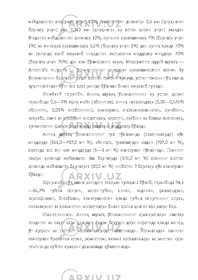 майдаланган маҳсулот учун) 10%, тешигининг диаметри 0,5 мм (қирқилган барглар учун) ёки 0,310 мм (қирқилган ер устки қисми учун) элакдан ўтадиган майдаланган қисмлар 10%, органик аралашмалар 2% (барглар учун 1%) ва минерал аралашмалар 1,5% (барглар учун 1%) дан ортиқ ҳамда 70% ли спиртда эриб ажралиб чиқадиган экстрактив моддалар миқдори 20% (барглар учун 25%) дан кам бўлмаслиги керак. Маҳсулотга оддий шувоқ — Artemisia vulgaris L. ўсимлигининг қисмлари аралашмаслиги лозим. Бу ўсимликнинг барглари фақат пастки томони кумуш, устки томони тўқ яшил, қуритилгандан сўнг эса қора рангда бўлиши билан ажралиб туради. Кимёвий таркиби. Аччиқ шувоқ ўсимлигининг ер устки қисми таркибида 0,5—2% эфир мойи (абсинтол), аччиқ гликозидлар (0,09—0,525% абсинтин, 0,03% анабсинтин), хамазулен, прохамазуленоген, артабсин, каҳрабо, олма ва аскорбин кислоталар, каротин, арабсин ва бошқа лактонлар, артемизетин флавоноиди ҳамда ошловчи моддалар бўлади. Аччиқ шувоқ ўсимлигининг гул тўпламида (саватчаларда) кўп миқдорда (151,0—292,0 мг %), айниқса, гуллашидан олдин (292,0 мг %), поясида эса энг кам миқдорда (1—3 мг %) хамазулен тўпланади. Поянинг юқори қисмида жойлашган ёш баргларда (175,0 мг %) поянинг пастки қисмида жойлашган баргларга (90,0 мг %) нисбатан 2 баравар кўп хамазулен бўлади. Эфир мойи тўқ яшил рангдаги заҳарли суюқлик бўлиб, таркибида 24,1 —35,2% туйил спирти, кетон-туйон, пинен, кадинен, фелландрен, кариофиллен, бизаболен, хамазуленоген ҳамда туйил спиртининг сирка, изовалериан ва пальмитин кислоталари билан ҳосил қилган эфирлари бор. Ишлатилиши. Аччиқ шувоқ ўсимлигининг препаратлари иштаҳа очадиган ва овқат ҳазм қилишга ёрдам берувчи дори сифатида ҳамда жигар, ўт пуфаги ва гастрит касалликларида ишлатилади. Ўсимликдан олинган хамазулен бронхиал астма, ревматизм, экзема касалликлари ва рентген нури таъсирида куйган ерларни даволашда қўлланилади. 