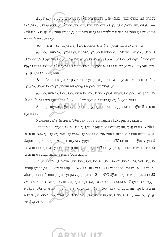 Доривор препаратлари. Ўсимликдан дамлама, настойка ва қуюқ экстракт тайёрланади. Ўсимлик иштаҳа очувчи ва ўт ҳайдовчи йиғмалар — чойлар, меъда касалликларида ишлатиладиган таблеткалар ва аччиқ настойка таркибига киради. Аччиқ шувоқ (эрмон) ўсимлигининг ўстириш технологияси Аччиқ шувоқ ўсимлиги республикамизнинг барча вилоятларида табиий ҳолатда учрайди. Суғориладиган ерларга деярли экилмайди. Ўсимлик ёруғликни яхши кўрадиган иссиқсевар, қурғоқчиликка ва ўртача шўрланган тупроқларга чидамли. Республикамизда тарқалган суғориладиган оч тусли ва типик бўз тупроқларда экиб ўстириш мақсадга мувофиқ бўлади. Аччиқ шувоқ экиладиган майдонларни кузда чириган гўнг ва фосфор ўғити билан озиқлантириб 22—25 см чуқурликда ҳайдаб қўйилади. Аччиқ шувоқ ўсимлигини уруғидан ва илдизидан кўпайтириш мумкин. Ўсимлик кўп йиллик бўлгани учун у кузда ва баҳорда экилади. Экишдан олдин кузда ҳайдалган ерларни юмшатиш, тупроқни майин қилиш ҳамда ҳайдалма қатлам ҳавосини алмашинишини яхшилаш учун борона қилинади. Аччиқ шувоқ уруғини экишга тайёрлаш ва тўлиқ униб чиқишини ҳамда уни парвариш қилишда майин тупроқли юза қатлам ҳосил қилиш мақсадида яна мола босилади. Эрта баҳорда ўсимлик экиладиган ерлар текисланиб, бегона ўтлар қолдиқларидан тозаланади. Аччиқ шувоқ уруғларини март ва апрель ойларининг бошларида тупроқ ҳарорати 12—15°С бўлганда қатор оралари 60 см қилиб трактор сеялкаларида тупроқ юзасига экилади. Уруғлари жуда майда бўлганлиги учун уни қуриган гўнг ёки қумга аралаштириб экиш мақсадга мувофиқ бўлади. Ҳар бир гектар майдонга ўртача 1,5—2 кг уруғ сарфланади. 