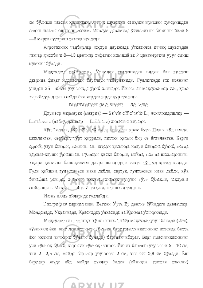 см бўлиши тавсия қилинади. Аччиқ шувоқни озиқлантиришни суғоришдан олдин амалга ошириш лозим. Мавсум давомида ўсимликни биринчи йили 5 —6 марта суғориш тавсия этилади. Агротехник тадбирлар юқори даражада ўтказилса аччиқ шувоқдан гектар ҳисобига 8—10 центнер сифатли хомашё ва 2 центнергача уруғ олиш мумкин бўлади. Маҳсулот тайёрлаш. Ўсимлик гуллашидан олдин ёки гуллаш даврида фақат илдизолди барглари тайёрланади. Гуллаганда эса поянинг учидан 25—30 см узунликда ўриб олинади. Йиғилган маҳсулотлар соя, ҳаво кириб турадиган жойда ёки чердакларда қуритилади. МАРМАРАК (МАВРАК) — SALVIA Доривор мармарак (маврак) — Salvia officinalis L. ; ясноткадошлар — Lamiaceae (лабгулдошлар — Labiatae ) оиласига киради. Кўп йиллик, бўйи 20—50 см га етадиган ярим бута. Пояси кўп сонли, шохланган, сербарг, тўрт қиррали, пастки қисми бир оз ёғочланган. Барги оддий, узун бандли, поянинг энг юқори қисмидагилари бандсиз бўлиб, пояда қарама-қарши ўрнашган. Гуллари қисқа бандли, майда, поя ва шохларининг юқори қисмида бошоқсимон доира шаклидаги сохта тўпгул ҳосил қилади. Гули қийшиқ гулкосачаси икки лабли, сертук, гултожиси икки лабли, кўк бинафша рангда, оталиги иккита, оналик тугуни тўрт бўлакли, юқорига жойлашган. Меваси — 4 та ёнғоқчадан ташкил топган. Июнь-июль ойларида гуллайди. Географик тарқалиши. Ватани Ўрта Ер денгиз бўйидаги давлатлар. Молдовада, Украинада, Краснодар ўлкасида ва Қримда ўстирилади. Маҳсулотнинг ташқи кўриниши. Тайёр маҳсулот узун бандли (2см), чўзинчоқ ёки кенг ланцетсимон (баъзан барг пластинкасининг асосида битта ёки иккита кичкина бўлаги бўлади) баргдан иборат. Барг пластинкасининг учи тўмтоқ бўлиб, қирраси тўмтоқ тишли. Йирик барглар узунлиги 6—10 см, эни 2—2,5 см, майда барглар узунлиги 2 см, эни эса 0,8 см бўлади. Ёш барглар жуда кўп майда туклар билан (айниқса, пастки томони) 